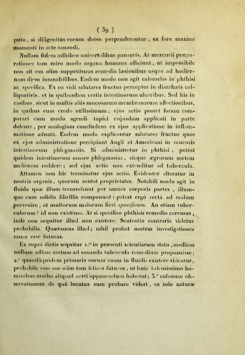 pnto , si cliligenîiùs eorum dotes [jerpenderentur , ea fore maximi monienli in arte sanandi. Nullam fidcm adliibeo imiverSalibus panaceis. At mercurii præpa- rationes lam miro modo organa hiiniana afficiunt, ut impossibile non sit cas olim suppelituras remédia læsionibus usqne ad hodier- nam diem insanabilibus. Eodem modo non agit calomelas in phthisi ac speeifica. Ex eo vidi salutares fructus perceptos in diarrhæis col- liquativis. et in quibusdam ceiiis inîcstinorum ulceribus. Sed bis in casibus, sicut inmidtis aliis mucosarum membranarum aflc'olionibus, in quibus eum credo utilissimum , ejus actio posset forsàn com- parari cum modo agendi topici ciijnsdam applicati in parte dolente , per analogiam concludens ex ejus applieatione in inflam- matione adnatâ. Eodem modo expücantur salulares fructus quos ex ejus administratione percipiunt Angli et Amerieani in mucosis inteslinorum phlegmasiis. Si administretur in phthisi , potest quidem inlestiuorum sanare phlegmasias , sicque ægrorum sortem ineliorem reddere ; sed ejus actio non exl('nditur ad tubercula. Atlamen non hîc terminatur ejus actio. Evidenter alteratur in nosiris organis, quorum tuufat proprietates. Notabili njodo agit in fluida qiiæ ilium Iransvehunt per omnes corporis partes , illum- que cuni solidis fibrillis componunt ; potest ergo rectà ad rnalum pervenire , et multorum malorum fieri specificuni. An etiam tuber- culorum ? id non existimo. At si specifico phlhisis remedio caremus , indè non sequitur illud non existere. Sentenlia contraria videtur probabilis. Quæramus illud; nihil probat nostras investigatjoues varias esse fiituras. ' Ex supr.à dictis sequitur i.°in præsenti seientiarum statu ,medicos null um adh UC cerlum ad sananda tubercula remediiini proposiiisse ; 2.” quandôquidem primaria eorum causa in fluidi-î existere videatur. probabile esse eos oüm tam feliccs futuros , ut huic iuh nsissimo ho- minibus morbo aiiquid certi oppomuiduin habeant; 3.“ colonurn ob- servalionem de quâ loculus sum probare videri , ea solo iiaturæ