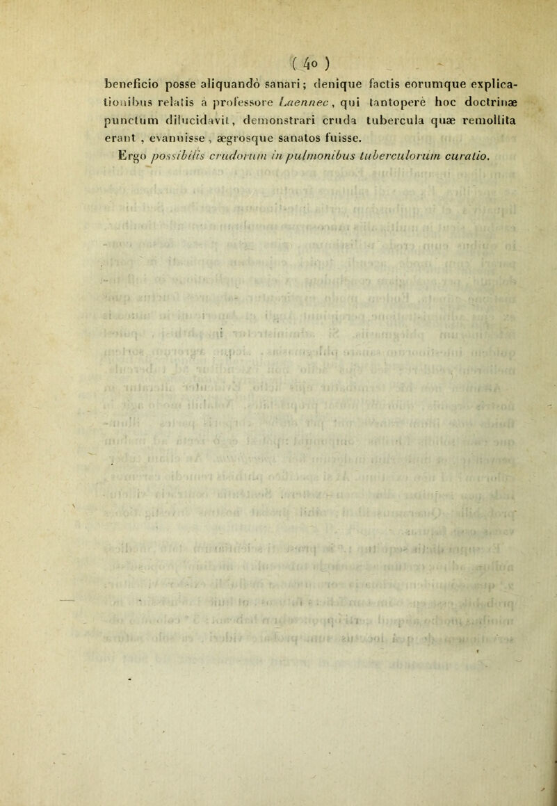 benefîcio posse aliquandô sanari; denique factis eoriimque explica- lionibiis relaSis a professore Laennec, qui tantoperè hoc doctriiiæ punctum düucidavit, demonstrari criida tubercula quæ renioilita erant , evanuisse, ægrosque sanatos fuisse. Ergo possibilis crudonim in pulmonibus tuberculovum curalio.