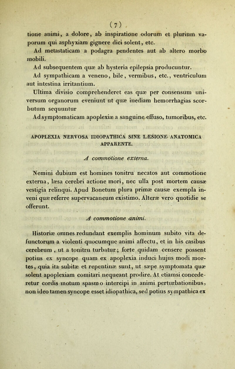 tione animi, a dolore, ab inspiratione odorum et plurium va- porum qui asphyxiam gignere dici soient, etc. Ad metastaticam a podagra pendentes aut ab altero morbô mobili. Ad subsequentem quæ ab hysteria epilepsia producuntur. Ad sympathicam a veneno, bile, vermibus, etc., ventriculum aut intestina irritantium. Ultima divisio comprehenderet eas quæ per consensum uni- versum organorum eveniunt ut quæ inediara hemorrhagias scor- butum sequuntur Adsymptomaticam apoplexiæ a sanguine, effuso, tumoribus, etc. APOPLEXIA. NERVOSA IDIOPATHICA SINE LÆSIONE. ANATOMICA APPARENTE. A commotione externa. Nemini dubium est homines tonitru necatos aut commotione externa, læsa cerebri actione mori, nec ulla post mortem causæ vestigia relinqui. Apud Bonetum plura primæ causæ exempla in- veni quæ referre supervacaneum existimo. Alteræ vero quotidie se offerunt. A commotione animi. Historiæ oranes redundant exemplis hominum subito vita de- functorqm a violenti quocumque animi affectu, et in bis casibus cerebrum , ut a tonitru turbatur ; forte quidam censere possent potius ex syncope quam ex apoplexia induci hujus modi mor- tes, quia ita subitæ et repentinæ sunt, ut sæpe symptomata quæ soient apoplexiam comitari nequeant prodire. At etiamsi concédé- retur cordis motum spasmo intercipi in animi perturbationibus, non ideo tamen syncope esset idiopathica, sed potius sympathica ex