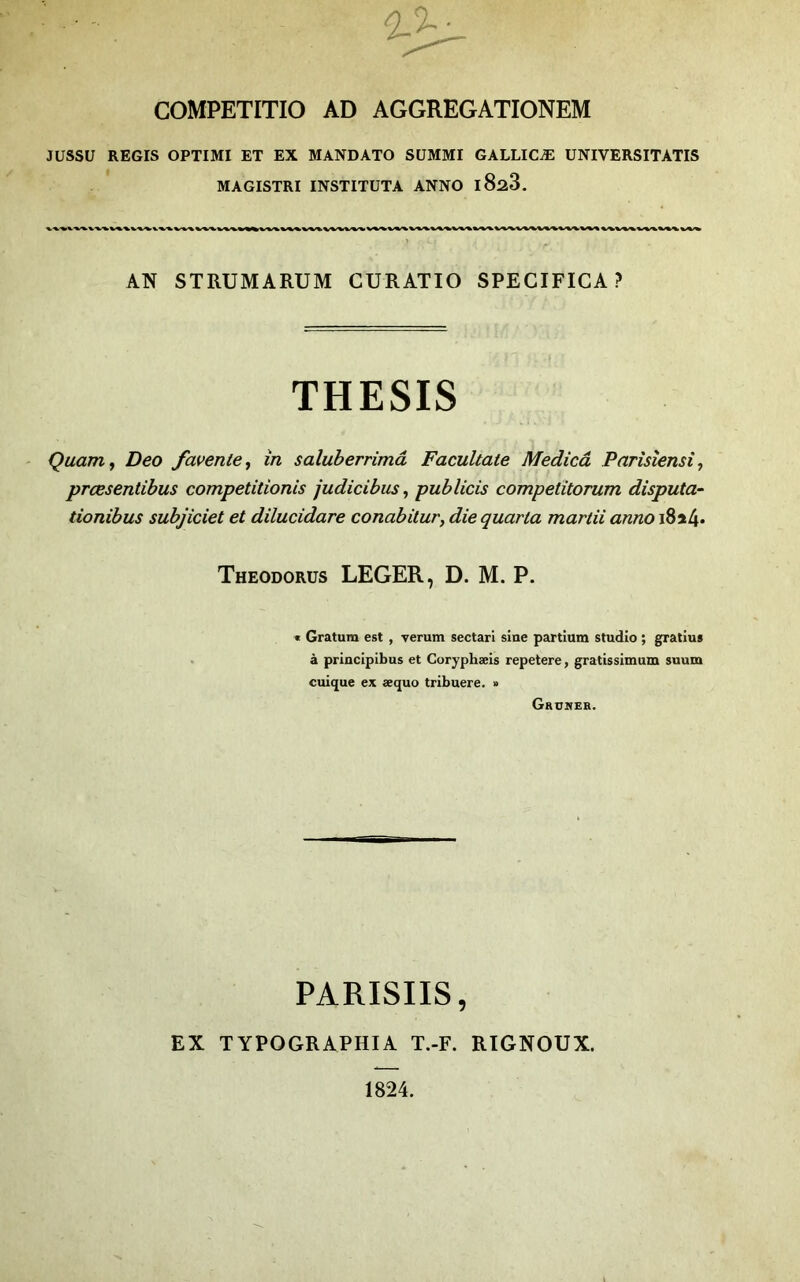 COMPETITIO AD AGGREGATIONEM JUSSU REGIS OPTIMI ET EX MANDATO SüMMI GALLICÆ UNIVERSITATIS MAGISTRI INSTITUTA ANNO iSûS. AN STRUMARUM CURATIO SPECIFICA ? THESIS Qaam^ Deo favertie, in saluberrimâ Facultate Medicâ Parisîensi, prœsentibus competitionis judicibus, publicis competitorum disputa- tionibus subjiciet et dilucidare conabitur, die quarta martii anno i8a4* Theodorus LEGER, D. M. P. « Gratura est , verum sectari sine partium studio ; gratius à princlpibus et Coryphæis repetere, gratissimum suum cuique ex æquo tribuere. » Gruwer. PARISIIS, EX TYPOGRAPHIA T.-F. RIGNOUX. 1824.