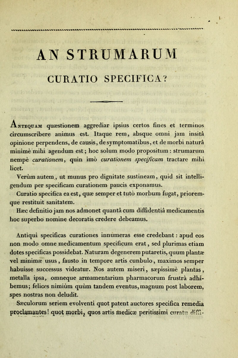 AN STRUMARUM CURATIO SPECIFICA? Antequam quæstionem aggrediar ipsius certes fines et termines circumseribere animas est. Itaque rem, absque emni jam insitâ epiniene perpendens, de causis, desymptematibus, et demerbi naturâ minime mihi agendum est ; bec selum mede prepesitum : strumarnm nempè curalionem ^ quin imo curationem specificam tractare mihi licet. Verùm autem,, ut munus pre dignitate sustineam, quid sit intelli- gendum per specificam curatienem paucis expenamus. Curatio specifica ea est, quæ semper et tuto merbum fugat, prierem- que restituit sanitatem. Hæc definitie jam nés admenet quanta cum diffidentiâ medicamentis hoc superbe nomine decoratis credere debeamus. Antiqui specificas curationes innùmeras esse credebant ; apud eos non modo omne medicamentum specificam erat, sed plurimas etiam dotes specificas possidebat. Naturam degenerem putaretis, quum plantæ vel minimæ usus, fausto in tempore artis cunbulo, maximes semper habuisse successus videatur. Nos autem miseri, sæpissimè plantas, metalla ipsa, omneque armamentarium pharmacorum frustrà adhi- bemus; felices nimiùm quùm tandem eventus, magnum post laborem, spes nostras non deludit. Sæculorum seriem evolventi quot patent auctores specifica remedia proclamantes! quot morbi^ quos artis medicæ peritissimi curatn diffi-
