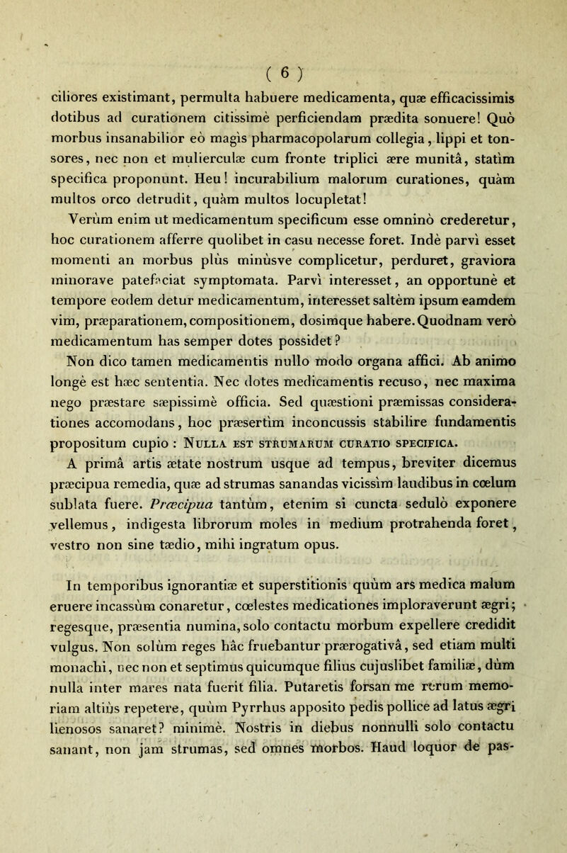 ciliores existiniant, permulta habiiere médicamenta, quæ efficacissirais dotibus ad curationera citissimè perficiendam prædita sonuere! Quô morbus insanabilior eô magis pbarmacopolarum collegia, lippi et ton- sores, nec non et mulierculæ cum fronte triplici ære munitâ, statim specifica proponunt. Heu! incurabilium malorum curationes, quàm multos orco detrudit, quàm multos locupletat! Verùm enim ut medicamentum specificum esse omninô crederetur, boc curationem afferre quolibet in casu necesse foret. Inde parvi esset momenti an morbus plùs minùsve complicetur, perduret, graviora rainorave patef^ciat symptomata. Parvi interesset, an opportunè et tempore eodem detur medicamentum, interesset saltèm ipsum eamdem vim, præparationem, compositionem, dosimque babere.Quodnam verô medicamentum bas semper dotes possidet ? Non dico tamen medicamentis nullo modo organa affici. Ab animo longé est bæc sententia. Nec dotes medicamentis recuso, nec maxima nego præstare sæpissimè officia. Sed quæstioni præmissas considera- tiones accomodans, hoc præsertim inconcussis stabilire fundamentis propositum cupio : Nulla. est strumarum cüratio specifica. A primâ artis ætate nostrum usque ad tempus, breviter diceraus præcipua remedia, quæ ad strumas sanandas vicissim laudibus in cœlum sublata fuere. Præcipua tantùm, etenim si cuncta sedulo exponere yellemus , indigesta librorum moles in medium protrahenda foret, vestro non sine tædio, mihi ingratum opus. In temporibus ignorantiæ et superstitionis quùm ars medica malura eruere incassùm conaretur, cœlestes medicationes imploraverunt ægri; regesque, præsentia numina, solo contactu morbum expellere credidit vulgus. Non solùm reges bâc fruebantur prærogativâ, sed etiam multi monacbi, nec non et septimus quicumque filius cujuslibet familiæ, dùm nulla inter mares nata fuerit filia. Putaretis forsan me rerum memo- riam altiùs repetere, quùm Pyrrhus apposito pedis pollice ad latus ægri lienosos sanaret? minime. Nostris in diefius nonnulli solo contactu sanant, non jam strumas, sed omnes trtotbos. Haud loquor de pas-