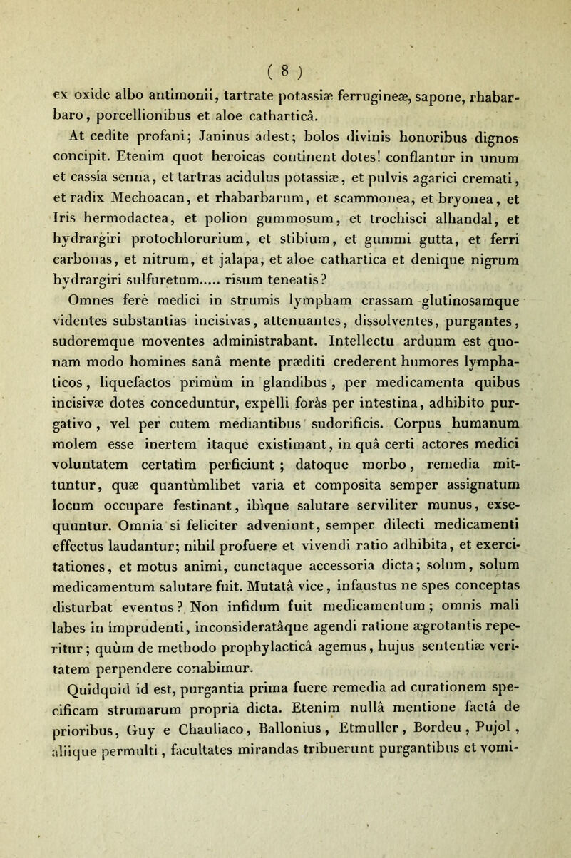 ex oxide albo antimonii, tartrate potassiæ ferrugineæ, sapone, rhabar- baro, porcellionibus et aloe catharticâ. At cedite profani; Janinus adest; bolos divinis honoribus dignos concipit. Etenim quot heroicas continent dotes! conflantur in unum et cassia senna, ettartras acidulus potassiæ, et pulvis agarici cremati, et radix Mechoacan, et rbabarbarum, et scammonea, et bryonea, et Iris hermodactea, et polion gummosum, et trocbisci alhandal, et hydrargiri protochlorurium, et stibium, et giimmi gutta, et ferri carbonas, et nitrum, et jalapa, et aloe cathartica et denique nigrum hydrargiri sulfuretum risum teneatis? Omnes ferè medici in strumis lyinpham crassam -glutinosamque videntes substantias incisivas, atténuantes, dissolventes, purgautes, sudoremque moventes administrabant. Intellectu arduum est quo- nam modo homines sanâ mente præditi crederent humores lympha- ticos, liquefactos primùm in glandibus , per médicamenta quibus incisivæ dotes conceduntur, expelli foras per intestina, adhibito pur- gative , vel per cutem mediantibus sudorificis. Corpus humanum molem esse inertem itaqué existimant, in quâ certi actores medici voluntatem certatim perficiunt ; datoque morbo, remedia mit- tuntur, quæ quantùmlibet varia et composita semper assignatum locum occupare festinant, ibique salutare serviliter munus, exse- quuntur. Omnia si féliciter adveniunt, semper dilecti medicamenti effectus laudantur; nihil profuere et vivendi ratio adhibita, et exerci- tationes, et motus animi, cunctaque accessoria dicta; solum, solum medicamentum salutare fuit. Mutatâ vice, infaustus ne spes conceptas disturbat eventus ? Non infidum fuit medicamentum ; omnis mali labes in imprudenti, inconsideratâque agendi ratione ægrotantis repe- ritur ; quùm de methodo prophylacticâ agemus, hujus sententiæ veri- tatem perpendere conabimur. Quidquid id est, purgantia prima fuere remedia ad curationem spe- cificam strumarum propria dicta. Etenim nullâ mentione facta de prioribus, Guy e Chauliaco, Ballonius, Etmuller, Bordeu , Pujol, aliique permulti, facultates mirandas tribuerunt purgantibus et vomi-