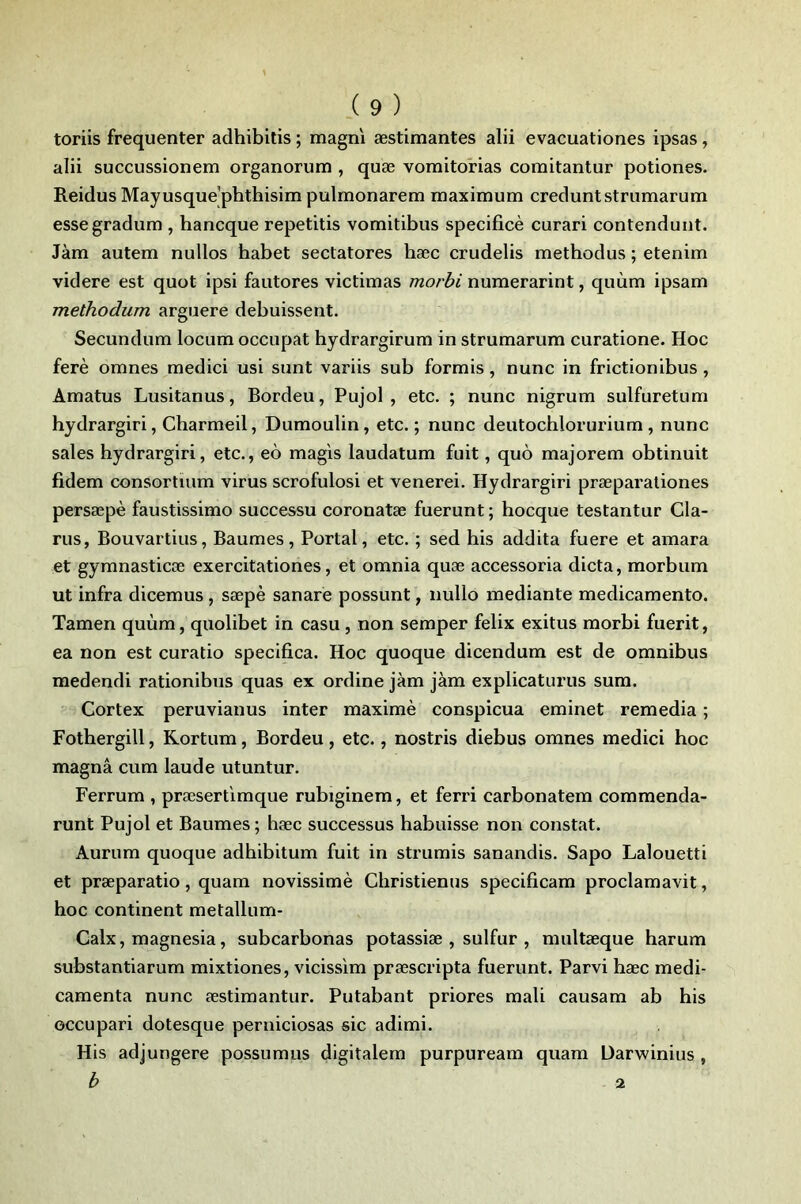 toriis frequenter adhibitis ; magni æstimantes alii evacuationes ipsas, alii succussionem organorum , quæ vomitonas comitantur potiones- Reidus Mayusque phthisim pulmonarem maximum creduntstrumarum essegradum , hancque repetitis vomitibus specificè curari contenduut. Jàm autem nullos babet sectatores bæc crudelis metbodus ; etenim videre est quot ipsi fautores victimas morbi numerarint, quùm ipsam methodum arguere debuissent. Secundum locum occupât bydrargirum in strumarum curatione. Hoc ferè omnes medici usi sunt variis sub formis, nunc in frictionibus , Amatus Lusitanus, Bordeu, Pujol , etc. ; nunc nigrum sulfuretum bydrargiri, Cbarmeil, Dumoulin, etc. ; nunc deutocblorurium, nunc sales bydrargiri, etc., eô magis laudatum fuit, quo majorem obtinuit fidem consortium virus scrofulosi et venerei. Hydrargiri præparaliones persæpè faustissimo successu coronatæ fuerunt ; bocque testantur Cla- ms, Bouvartius, Baumes, Portai, etc. ; sed bis addita fuere et amara et gyranasticæ exercitationes, et omnia quæ accessoria dicta, morbum ut infra dicemus, sæpè sanare possunt, nullo mediante medicamento. Tamen quùm, quolibet in casu, non semper felix exitus morbi fuerit, ea non est curatio specifica. Hoc quoque dicendum est de omnibus medendi rationibus quas ex ordine jàm jàm explicaturus sum. Cortex peruvianus inter maximè conspicua eminet remedia ; Fotbergill, Rortum, Bordeu, etc., nostris diebus omnes medici boc magna cum laude utuntur. Ferrum , præsert'imque rubiginem, et ferri carbonatem commenda- runt Pujol et Baumes; bæc successus babuisse non constat. Aurum quoque adbibitum fuit in strumis sanandis. Sapo Lalouetti et præparatio, quam novissimè Cbristienus specificam proclamavit, boc continent metallum- Calx, magnesia, subcarbonas potassiæ , sulfur , multæque barum substantiarum mixtiones, vicissim præscripta fuerunt. Parvi bæc médi- camenta nunc æstimantur. Putabant priores mali causam ab bis occupari dotesque perniciosas sic adimi. His adjungere possumus digitalem purpuream quam Darwinius , b 2