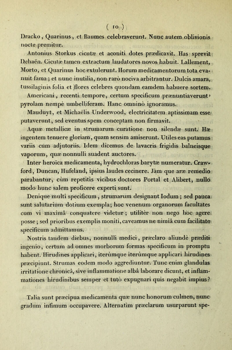 Dracko, Quarinus, et Baumes celebraverunt. Nunc autem oblivionis nocte premitur. Antonius Storkus cicutæ et aconiti dotes prædicavit. Has sprevit D.ehaën. Cicutæ tamen extractum laudatores novos habuit. Lallement, Morto, et Quarinus hoc extulerunt. Horum medicamentorum tota eva- nuit fama ; et nunc inutilia, non raro nociva arbitrantur. Dulcis amara, tussilaginis folia et ;flores célébrés quondam eamdem habuere sortem. Americani, recenti tempore, certum specificum prænuntiaverunt » pyrolam nempè umbelliferam. Hanc oranino ignoramus. Mauduyt, et Michaëlis Underwood, electricitatem aptissimam esse putaverunt, sed eventus spem conceptam non firmavit. Aquæ metallicæ in strumarum curatione non silendæ sunt. Hæ ingentem tenuere gloriam, quam sensim amiserunt. Utiles eas putamus variis cum adjutoriis. Idem dicemus de lavacris frigidis balneisque vaporum, quæ nonnulli suadent auctores. Inter heroïca médicamenta, hydrochloras barytæ numeratur. Craw- ford, Duncan, Hufeland, ipsius laudes cecinere. Jàm que aræ remedio parabantur, cùm repetitis vicibus doctores Portai et Alibert, nullo modo hune salem proficere expert! sunt. Denique multi specificum , strumarum désignant lodum ; sed pauca sunt salutarium dotium exempla; hoc venenum organorum facultates cum vi maximâ conquatere videtur ; utilitèr non nego hoc agere posse ; sed prioribus exemplis moniti, caveamus ne nimiâ cum facilitate specificum admittamus. Nostris tandem diebus, nonnulli medici, præclaro aliundè præditi ingenio, certum ad omnes morborum formas specificum in promptu habent. Hirudines applicari, iterùmque iterùmque applicari hirudines præcipiunt. Strumas eodem modo aggrediuntur. Tune enim glandulas irritât ione chronicâ, sive inflammatione albâ laborare dicunt, et inflam- mationes hirudinibus semper et tutô expugnari quis negabit impius? Talia sunt præcipua médicamenta quæ nunc honorum culmen, nunc gradum infimum occupavere. Alternatim præclarum usurparunt spe-