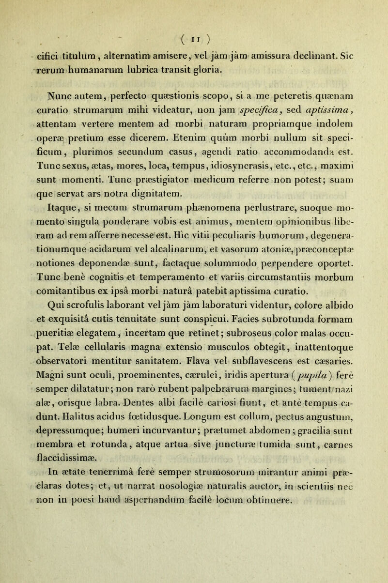 . ‘ ( ” ) cifici titulum , alternatim amisere, vel jàm jàm amissura déclinant. Sic rerum humanarurn lubrica transit gloria. Niinc autem, perfecto quæstionis scopo, si a me peteretis qnænam curatio strumarum mihi videatur, non jam speci/îca, sed aptissima, attentam vertere mentem ad morbi naturam propriarnque indolem operæ pretium esse dicerem. Etenim quùm morbi nulium sit speci- ficum, piurimos secundum casus, agendi ratio accommodanda est. Tuncsexus, ætas, mores, loca, tempus, idiosyncrasis, etc., etc., maximi sunt momenti. Tune præstigiator medicum referre non potest; suam que servat ars notra dignitatem. Itaque, si mecum strumarum phænomena perlustrare, suoque mo- mento singula ponderare vobis est animus, mentem opinionibus libe- ram ad rem afferre necesse est. Hic vitii peculiaris humorum, degenera- tionumque acidarum vel alcaünarum, et vasorum atoniæ, prœconceptæ notiones deponendæ sunt, factaque solummodo perpendere oportet. Tune benè cognitis et temperamento et variis circumstantiis morbum comitantibus ex ipsâ morbi naturâ patebit aptissima curatio. Qui scrofulis laborant vel jàm jàm laboraturi videntur, colore albido et exquisitâ cutis tenuitate sunt conspicui. Faciès subrotunda formam pueritiæ elegatem, incertam que retinet ; subx’oseus color malas occu- pât. Telæ cellularis magna extensio musculos obtegit, inattentoque observatori mentitur sanitatem. Flava vel subflavescens est cæsaries. Magni sunt oculi, proéminentes, cærulei, iridis apertura i^pupila') ferè semper dilatatur; non rarô rubent palpebrarum raargines; fument nazi alæ, orisque labra. Dentes albi facilè cariosi fiunt, et antè tempus ca- dunt. Halitus acidus fœtidusque. Longum est collum, pectus angustum, depressumque; humeri incurvantur; prætumet abdomen ; gracilia sunt membra et rotunda, atque artua sive juncturæ tumida sunt, carnes flaccidissimæ. In ætate tenerrimâ ferè semper strumosorum rnirantur animi pra> claras dotes; et, ut narrat nosologiæ naturalis auctor, in scientiis nec non in poesi haud aspernandurn facilè locum obtinuere.