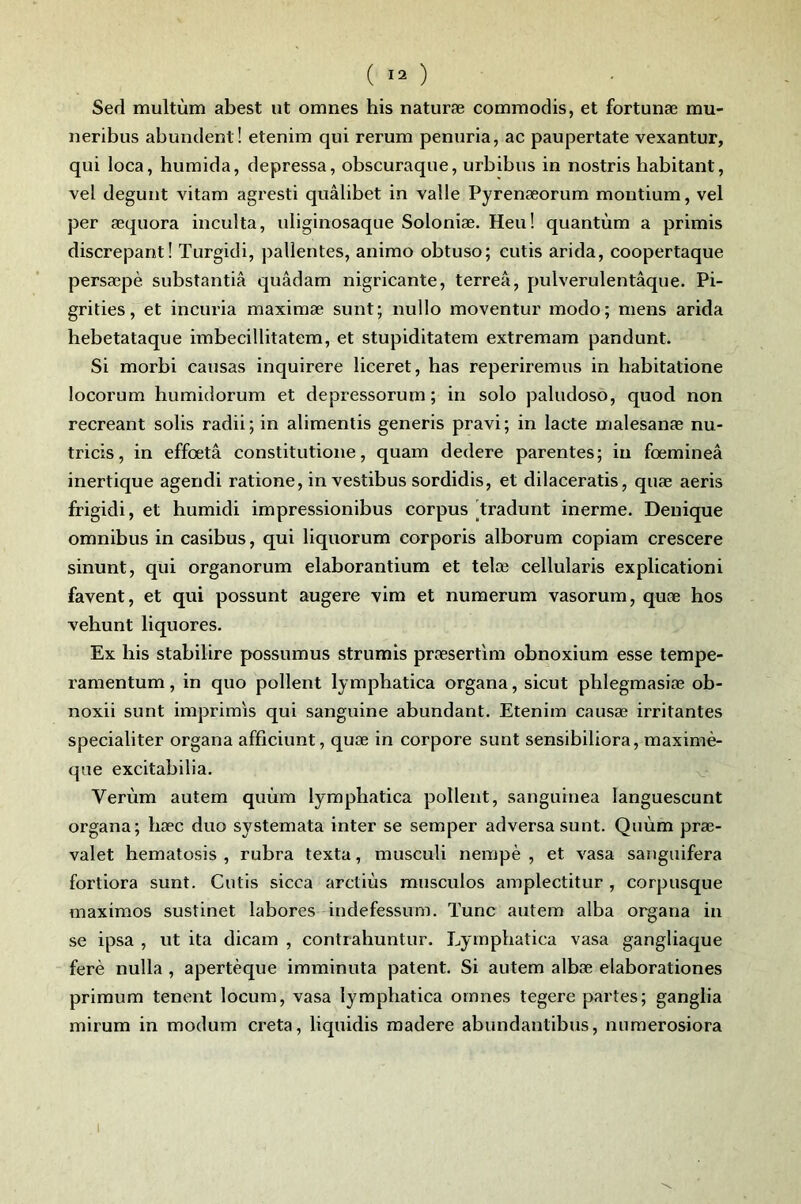 Sed multùm abest ut omnes his naturæ commodis, et fortunæ mu- neribus abundent! etenim qui rerum penuria, ac paupertate vexantur, qui loca, humida, depressa, obscuraque, urbibus in nostris habitant, vel degunt vitam agresti quâlibet in valle Pyrenæorum moutium, vel per æquora inculta, uliginosaque Soloniæ. Heu! quantum a primis discrepant! Turgidi, patientes, animo obtuso; cutis arida, coopertaque persæpè substantiâ quâdam nigricante, terreâ, pulverulentâque. Pi- grities, et incuria maximæ sunt; nullo moventur modo; mens arida hebetataque imbecillitatem, et stupiditatem extremam pandunt. Si morbi causas inquirere liceret, bas reperiremus in habitatione locorum humidorum et depressorum ; in solo paludoso, quod non récréant solis radii; in alimentis generis pravi; in lacté malesanæ nu- tricis, in effœtâ constitutione, quam dedere parentes; in fœmineâ inertique agendi ratione, in vestibus sordidis, et dilaceratis, quæ aeris frigidi, et humidi impressionibus corpus [tradunt inerme. Deuique omnibus in casibus, qui liquorum corporis alborum copiam crescere sinunt, qui organorum elaborantium et telæ cellularis explicationi favent, et qui possunt augere vim et nuraerum vasorum, quæ hos xehunt liquores. Ex his stabilire possumus strumis præsertim obnoxium esse tempe- ramentum, in quo pollent lympbatica organa, sicut phlegmasiæ ob- noxii sunt imprimis qui sanguine abundant. Etenim causæ irritantes specialiter organa afficiunt, quæ in corpore sunt sensibiliora, maximè- que excitabilia. v Verùm autem quùm lympbatica pollent, sanguinea languescunt organa; bæc duo systemata inter se semper adversasunt. Quùm præ- valet hematosis , rubra texta, musculi nempè , et vasa sanguifera fortiora sunt. Cutis sicca arctiùs musculos amplectitur , corpusque maximos sustinet labores indefessum. Tune autem alba organa in se ipsa , ut ita dicam , contrahuntur. Lympbatica vasa gangliaque ferè nulla , apertèque imminuta patent. Si autem albæ elaborationes primum tenent locum, vasa lympbatica omnes tegere partes; ganglia mirum in modum creta, liquidis madere abundautibus, numerosiora I
