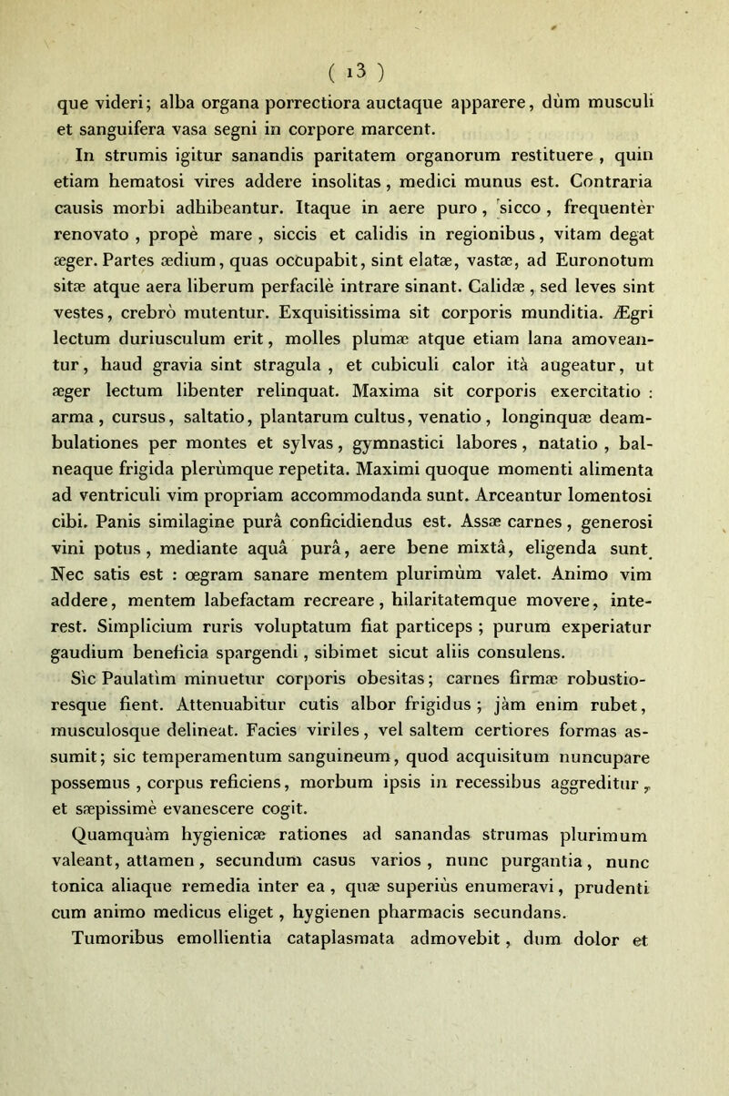 ( ) que videri; alba organa porrectiora auctaque apparere, dùm musculi et sanguifera vasa segni in corpore marcent. In strumis igitur sanandis paritatem organorum restituere , quin etiam hematosi vires addere insolitas, medici munus est. Contraria causis morbi adhibeantur. Itaque in aere puro, sicco , frequentèr renovato , propè mare , siccis et calidis in regionibus, vitam degat æger. Partes ædium, quas occupabit, sint elatæ, vastæ, ad Euronotum sitæ atque aéra liberum perfacilè intrare sinant. Calidæ , sed leves sint vestes, crebrô mutentur. Exquisitissima sit corporis munditia. Ægri lectum duriusculum erit, molles plumæ atque etiam lana amoveaii- tur, haud gravia sint stragula , et cubiculi calor ità augeatur, ut æger lectum libenter relinquat. Maxima sit corporis exercitatio : arma, cursus, saltatio, plantarura cultus, venatio, longinquæ deam- bulationes per montes et sylvas, gymnastici labores, natatio , bal- neaque frigida plerùmque repetita. Maximi quoque momenti alimenta ad ventriculi vim propriam accommodanda sunt. Arceantur lomeiitosi cibi. Panis similagine purâ conficidiendus est. Assæ carnes, generosi vini potus , mediante aquâ purâ, aere bene mixtâ, eligenda sunt Nec satis est : œgram sanare mentem plurimùm valet. Animo vim addere, mentem labefactam recreare, hilaritatemque movere, inte- rest. Simplicium ruris voluptatura fiat particeps ; purura experiatur gaudium bénéficia spargendi, sibiraet sicut aliis consulens. Sic Paulatlm minuetur corporis obesitas ; carnes firmæ robustio- resque fient. Attenuabitur cutis albor frigidus ; jàm enim rubet, musculosque delineat. Faciès viriles, vel saltem certiores formas as- sumit ; sic temperamentum sanguineum, quod acquisitum nuncupare possemus , corpus reficiens, morbum ipsis in recessibus aggreditur ,, et sæpissimè evanescere cogit. Quamquàm hygienicæ ration es ad sanandas strumas plurimum valeant, atlamen, secundum casus varios , nunc purgantia, nunc tonica aliaque remedia inter ea, quæ superiùs enumeravi, prudenti cum animo medicus eliget, hygienen pharmacis secundans. Tumoribus emollientia cataplasmata admovebit, dum dolor et