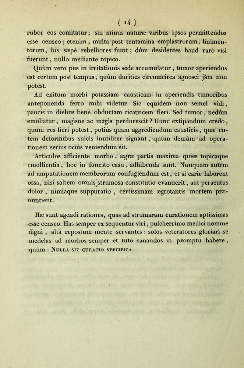 rubor eos comitatur; sin minus naturæ viribus ipsos permittendos esse censeo ; etenim, multa post tentamina emplastrorum, linimen- torum, his sæpè rebelliores fiunt ; dùm desidentes haud rarô visi fuerunt, nullo mediante topico. Quùm vero pus in irritationis sede accumulatur, tumor aperiendus est certum post tempus, quùm durities circumcirca agnosci jàm non potest. Ad exitum morbi potassiam causticam in aperiendis tumoribus anteponenda ferro mihi videtur. Sic equidem non semel vidi, paucis in diebus benè obductam cicatricem fieri. Sed tumor, nedùm emoliatur, magisne ac magis perdurescit ? Hune extipandum credo , quum res fieri potest, potiùs quam aggrediendum causticis , quæ cu- tem deformibus sulcis inutiliter signant, quùm demùm ad opera- tioiiem seriùs ociùs veniendum sit. Articulos afficiente morbo , ægræ partis maxima quies topicaque emollientia, hoc in funesto casu , adhibenda sunt. Nunquam autem ad amputationem membrorum confugiendum est, et si carie laborent ossa, nisi saltem omnis’struraosa constitutio evanuerit, aut peracutus dolor , nimiaque suppuratio , certissimam ægrotantis mortem prac- nuntient. Hæ sunt agendi ration es, quas ad struraarum curationem aptissimas esse censeo. Has semper ex sequentur viri, pulcherrimo medici nomine digni , altâ repostum mente servantes : solos veteratores gloriari se medelas ad morbos semper et tuto sanandos in promptu habere , quùm : Nulla sit curatio specifica.