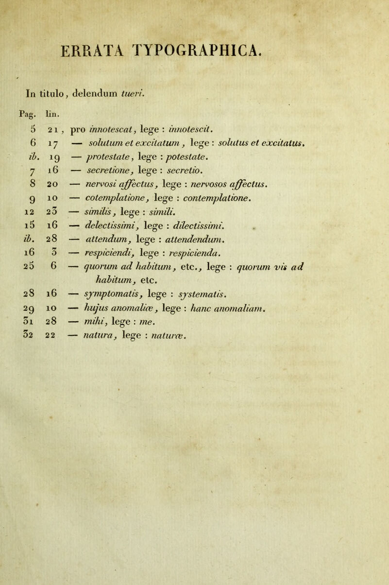 ERRATA TYPOGRAPHICA. In titulo, delendum tuei'i. Pag. lin. 5 21 , pro innotescat, lege : innotescit. 6 17 — solutum et excilatum, lege : solutus et excitalus. ib. 19 — protestate, lege : potestate. 1 16 — secretione, lege : secretio. 8 20 — nervosi qffectus, lege : nervosos affectus. 9 10 — cotemplatione, lege : contemplatione. 12 23 — similis, lege : simili. i5 16 — delectissimi, lege : dilectissimi. ib. 28 — attendurn, lege : attendendum. i6 3 — respiciendi, lege : respicienda. 25 6 — quorum ad habitum, etc., lege : quorum vis ad habitum, etc. 28 16 — sjmptomatis, lege : sjstematis. 29 10 — hujus anomalice, lege : hanc anomaliam. 3i 28 — mihi, lege : me. 32 22 — natura, lege : naturœ.
