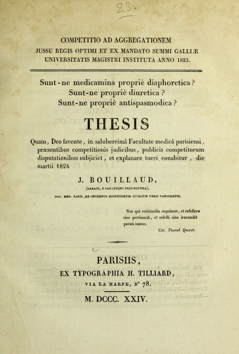 COMPETITIO AD AGGREGATIÔNEM JUSSU REGIS OPTIMI ET EX MANDATO SUMMI GALLIÆ UNIVERSITATIS MAGISTRI INSTITUTA ANNO 1823. Sunt-ne medicamina propriè diaphoretica Sunt-ne propriè diuretica ? Sunt-ne propriè antispasmodica THESIS Quam, Deo favente, in saluLerrima Facultate medicâ parisiens!, præsentibus compelitionis judicibus, publicis competitorum disputationibus subjiciet et explanare tiieri conabitur , die martii 1824 J. BOUILLAUD, (gARATI, E CAKAÎfTÛiri prefæcttjra), I>OC. MED. PARIS. ,KX-IKTKRNUS HOSPITIORUai CIVILIUM URBIS PARISIORUM, Nos qui verisimilia sequinmr, etrefelleri sine perûnaciâ, et refelli sine iracundii parati sumus. Cic. Tuscul. Qucesti PARISIIS, EX TYPOGRAPHIA H. TILUARD, VIA LA HARPE, N° 78. M. DCCC. XXIV.