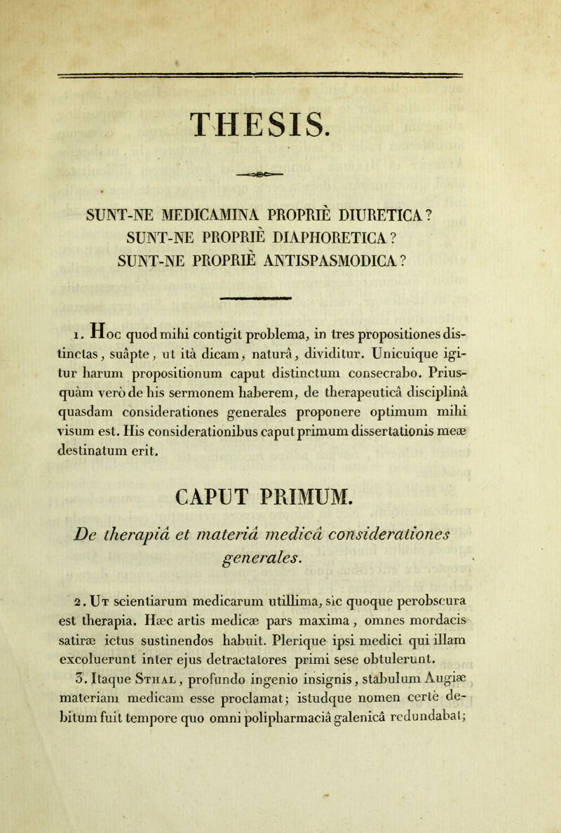 THESIS. SUNT-NE MEDICAMINA PROPRIÊ DIURETICA? SUNT-NE PROPRIÊ DIAPHORETIGA ? SUNT-NE PROPRIÊ ANTISPASMODICA ? 1. Hoc quod mihi contigit problema, in très propositionesdis- tinctas, suâpte, ut ità dicam, naturâ, dividilur. Unicuique igi- tur harum propos!lionum caput distinctum consecrabo. Prius- quàm vero de bis sermonem haberem, de therapeuticâ disciplina quasdam considerationes generales proponere optimum mihi visum est. His considerationibus caput primum dissertationis meæ destinatum erit. CAPUT PRIMUM. De therapiâ et mateiiâ medicâ considerationes generales. 2. Ut scientiarum medicarum utillima, sic quoque perobscura est therapia. Hæc artis medicæ pars maxima, omnes mordacis satiræ ictus sustinendos habuit. Plerique ipsi medici qui illam excoluerunt inter ejus detracta tores primi sese obtulerunt. 3. Itaque Sthal, profundo ingenio insignis, stabulum Augiæ materiam medicam esse proclamât; istudque nomen certè de- bitumfuit temporequo omni polipharmaciâ galenicâ rcdundabat;