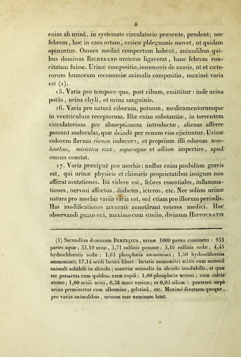enim ab urina, in sjstemate circulatorio præsente, pendent; nec febrem, hoc in casu ortam, vesicæ phlegmasis movet, ut quidam opinantur. Omnes medici compertum habent, animalibus .qui- bus dominus Richerawd ureteras ligaverat, hanc febrem con- citatam fuisse. Urinæ compositio, innumeris de causis, ut et cæte- rorum humorum œconomiæ animalis compositio, maximè varia est (i). 15. Varia pro tempore quo, post cibum, emittitur : indè urina potùs, urina chjli, et urina sanguinis. 16. Varia pro naturâ ciborum, potuum, medicamentorumque in ventriculum receptorum. Illæ enim substantiæ, in torrentem circulatorium per absorptionem introductæ, aliénas alFerre possunt moleculas, quæ deindè per renum vias ejicinntur. Urinæ colorem flavum rJieiim inducere, et proprium illi odorem tere- bintlius, miristica nux, asparagus et alliwn imperlire, apud omnes constat. 17. Varia præcipuè pro morbis: nuilus enimpaululùm gravis est, qui urinæ physicis et chimicis proprietatibus insignes non aflPeratmutationes. Ità videre est, febres essentiales, inflamma- tiones, nervosi alFectus, diabètes, icteros, etc. Nec solùm urinæ natui’apro morbis variis varia est, sed etiamproillorumperiodis. Has modificaticnes accuratè annotarant veteres medici. Hoc observandi geaus cui, maximocum studio, divinum Hippocratis (1) Secundùm dominum Berzelius , urinæ 1000 partes continent : 933 partes aquæ ; 33,10 ureæ , 3,71 su]fatis potassæ ; 3,16 sulfatis sodæ ; 4,45 hydrochloratis sodæ ; 1,65 phosphatis animoniaci ; 1,50 hydrochloratis ammoniaci; 17,14 acidi laclici liLeri : lactatis anunonidci Kiixli cum materiâ animali solubili in alcoolo ; materiæ animalis in alcoolo insolubilis , et quæ est periaixta cum (juàden. ureæ copia ; 1,00 ptosphalis terrosi , cum calci» atomo ; 1,00 acidi urici, 0,32 muci vesicæ; et 0,03 silicæ : prætereà sæpè urina permiscetur cum albumine, gelatinâ, etc. Maximè diversam quoque , pro variis animalibus , urinam esse neminem latet.