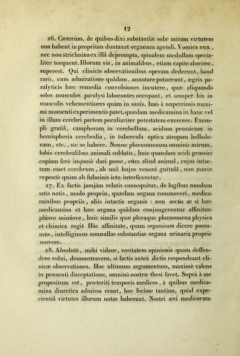 26. Cæterùm, de quibusdixi subs tan tiæ solæ miram virtutem non habent in proprium duntaxat organum agendi. Vomica nux , nec nonstriohninaex illâ deprompta, spinalem medullam specia- liter torquent.Illorum vis, in animalibus, etiam capite abscisso, superest. Qui clinicis observationibus operam dederunt, haud rarô, cum admiratione quâdam, annotare potuerunt, ægris pa- raljticis hæc remédia convulsiones, incutere, quæ aliquandô solos musculos paraijsi laborantes occupant, et seinper bis in musculis vehementiores quàm in sanis. Imô à nuperrimis maxi- mi momentiexperimentispatet,quædam medicaminain banc vel in illam cerebri partem peculiariter potestatem exercere. Exem- pli gratiâ, campboram in cerebellum, acidum prussicum in bemispberia cerebralia , in tubercula optica atropam bellado- nam, etc., sic se babere. Nonne pbœnomenum omninô mirum, lobis cerebralilms animali sublatis, buic quandam acidi prussici copiam ferè impunè dari posse, cùm aliud animal, cujus intac- tum esset cerebrum, ab unâ bujus veneni guttulâ, non piinùs repentè quàm ab fulminisictu interficeretur. 27. Ex factis jamjàm relatis consequitur, de legibus nondum satis notis, modo proprio, quædam organa commoveri, medica- minibus propriis, aliis intactis organis : non secùs ac si bæc medicamina et bæc organa quâdam conjungerentur affinitate plùsve minùsve, buic similis quæ pleraque pbœnomena pbysica et cbimica régit Hâc affinitate, quam organicam dicere possu- mus, intelligimus nonnullas substantias organa urinaria propriè niovere. 28. Absolutè, mihi videor, veritatem opinionis quam delFen- dere volui, démonstravero, si factis anteà dictis respondeant cli- nicæ observationes. Hoc ultimum argumentum, maxime valens in præsenti disceptatione, omninô nostræ thesi favet. Suprà à me propositum est, præteriti temporis medicos, à quibus medica- mina diuretica admissa erant, hoc fecisse tantiim, quôd expe- rientiâ virtutes illorum notas haberent. Nostri ævi medicorum