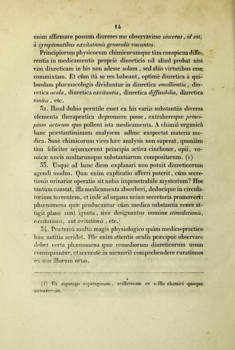 U enim affirmare possum diurèses me observavisse smceras, id est, à sjmptonatibus excitâtionis generalis vacantes, Principiorumphysicorum chimicorumque tàm conspicua diîFe-. rentia in medicamentis propriè diureticis nil aliiid probat nisi vim diureticam in bis non adesse solam , sed aliis virtutibus esse, commixtam. Et cùm ità se res habeant, optimè diuretica à qiii- busdam pharmacologis dividuntur in diuretica emollientia, diu- retica àmcelicA excitantia, AinreXicdi di/fiisibilia, diuretica tonica , etc. 52. Haud dubio perutile esset ex bis variis substantiis diversa elemenla tberapeutica depromere posse, exlrahereque princi- piuin activum quo pollent ista médicamenta. A chimia organicâ banc præstantissimam analysem adhiic exspectat materia me- dica. Sanè chimicorum vires hæc analysis non superat, quoniàm tàm féliciter sejunxerunt principia activa cincbonæ, opii, vo- micæ nucis multarumque substantiarum compositarum. (i) 53. Usquè ad banc diem explanari non potuit diureticorurn agendi modus. Quæ enim expbcatio alFerri poterit, cùm secre- tionis urinariæ operatio sit nobis impenetrabile mysterium? Hoc tantùm constat, illameclicamenla absorberi, deducique in circula- torium torrentem, et indè ad organa urinæ secretoria promoveri: pbœnomena quæ producuntur cùm medica substantia renes at- tigit plane sunt ignota , sive designantur nomine stimidationis, excitation/s, aut irritationis , etc.; 34. Prætereà multô magls pbysiologico quàm medico-practico bæc notitia arridet. 111e enim attentis oculis præcipuè observare debet certa pbænoinena quæ remediorum diureticorurn usum consequuntur, etaccuralè in memorià comprebendere curationes ex usa illorum ortas. % (1) E.'ï asparago asparaginam , scilletinam ex scilla chimici quoque cxtraxeriint.