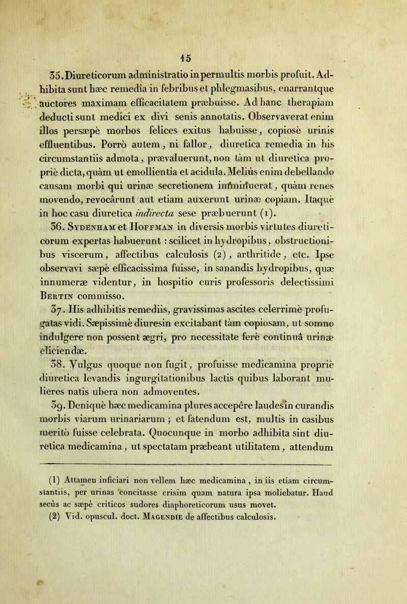 35. Diureticorum administratioinpermultis morbis profuit. Ad- hibita sunt hæc remedîa in febribus et pblegmasibus, enarrantque ^auctores maximam effîcacilatem præbuisse. Ad banc therapiam deductisunt medici ex divi senis annotatis. Observaverat enim iïlos persæpè morbos felices exitus habuisse, copiosè urinis effluentibus. Porrô autem, ni fallor, diuretica remedia in bis circumstantiis adniota, prævaluerunt, non làm ut diuretica pro- priè dicta,quàm ut emollientia et acidula. Mebùs enim debellando causam morbi qui urinæ secretioneni inAnirfuerat, quàm renes movendo, revocârunt aut etiam auxerunt urinæ copiam. Itaquè in hoccasu diuretica indirecta sese præbuerunt (i). 36. Sydenham et Hoffman in diversis morbis virtutes diureti- corum exportas habuerunt : scilicet in hydropibus, obstructioni- bus viscerum, aiTectibus calculosis (2), arthritide , etc. Ipse observavi sæpè efficacissima fuisse, in sanandis hydropibus, quæ innumeræ videntur, in hospitio curis professoris delectissimi Bertin commisso. 37. His adhibitis remediis, gravissimas ascites celerrimè profu- gatas vidi. Sæpissimè diuresin excitabant tàm copiosam, ut somno indulgere non possent ægri, pro necessitate ferè continuâ urinæ eliciendæ. 38. Vulgus quoque non fugit, profuisse medicamina propriè diuretica levandis ingurgitationibus lactis quibus laborant mu- lieres natis ubera non admoventes. 3g. Deniquè hæc medicamina plures accepêre laudes in curandis morbis viarum urinariarum ; et fatendum est, multis in casibus meritô fuisse celebrata. Quocunque in morbo adhibita sint diu- relica medicamina, ut spectatam præbeant utilitatem, attendum (1) AttamcB inficiari non vellem hæc medicamina, in iis etiam circum- slantiis, per urinas concilasse crisim qniam natura ipsa moliehatur. Hand secùs ac sæpè criticos sudores diaphoreticorum usus movet. (2) Vid. opuscul. doct. Magendie de affectihus calculosis.