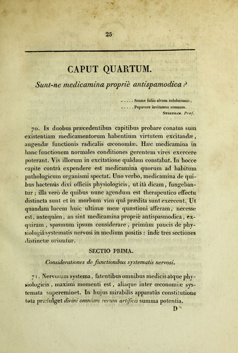 CAPUT QUARTUM. Sunt-ne medicamina propriè antispamodica ? Sennae foliis alvum subducimus , Papavere invitamus somnuin. Sydenham. Prcef.. 70. In duobus præcedentibus capitibus probare conatus sum exister! liam medicamentorum habentium virtutem excitandæ, augendæ functionis radicalis œconomiæ. Hæc medicamina in liane functionem normales conditiones gerentem vires exercere poterant. Vis illorum in excitatione quâdam constabat. In hocce capile contra expendere est medicamina quorum ad habitum pathologicum organismi spectat. Uno verbo, medicamina de qui- bus hactenùs dixi officiis pbysiologicis, ut ilà dicam, fungeban- tur ; ilia verè de quibus nunc agendum est therapeutico effectu distincta sunt et in morbum vim quâprædita sunt exercent. Ut quandam lucem huic ultimæ meæ quæstioni alferam,- necesse est, antequàm, an sint medicamina propriè antispasmodica, ex- quiram , spasmum ipsum considerare, primùm paucis de phy- siologiâ systematis nervosi in medium positis : indè très sectiones <1islinctæ oi’iunlur. SECTIO PRIMA. Considerationes de functionihus systematis nervosi. 71. Nervosum syslema, fatentibus omnibus medicis atque phy- sioiogicis , maximi momenti est, aliaque inter œconomiæ sys- temata supereminet. In hujus mirabilis apparatûs constitutione tota præfulget divini omnium vevwn artijîcis summa potentia. D