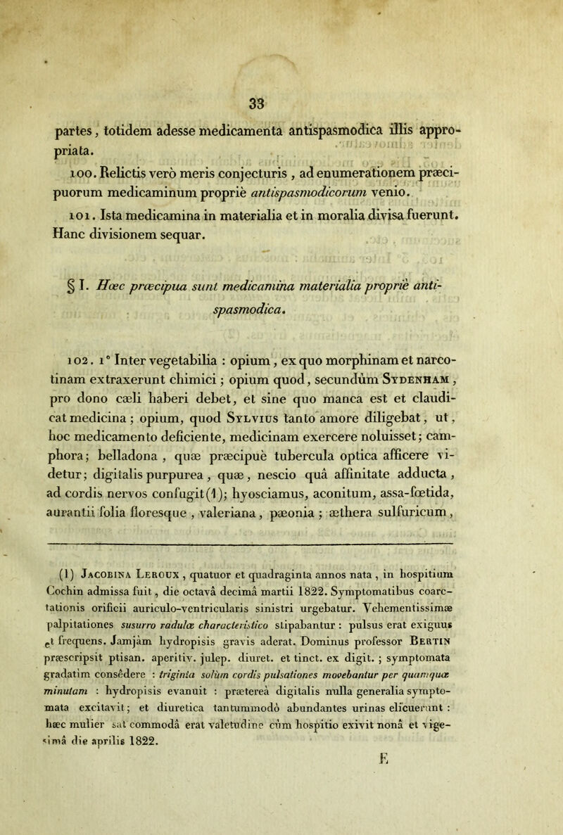 partes, totidem adesse médicamenta antispasmodica ülis appro- pnata. ^ 100. Relictis verô meris conjecturis , ad enumerationem præci- puorum medicaminum propriè antispasmodicorum venio. 101. Ista medicamina in materialia et in moralia divisa fuerunt. Hanc divisionem sequar. § I. Hœc prœcipua siint medicamina materialia propriè anti- spasmodica. 102. 1 ” Inter vegetabilia : opium, ex quo morphinam et narco- tinam extraxerunt chimici ; opium quod, secundùm Sydenham , pro dono cæli haberi debet, et sine quo manca est et claudi- catmedicina; opium, quod Sylvius lanto amore diligebat, ut, hoc medicamento déficiente, medicinam exercere noluisset ; cam- phora; belladona , qiiæ præcipuè tubercula optica afficere vi- detur ; digitalis purpurea , quæ, nescio quâ affinitate adducta , ad cordis nervos confugit(l); hyosciamus, aconitum, assa-fœtida, aurantü folia floresque , valeriana, pæonia ; æthera sulfuricum. (1) Jacobina Leroux , quatuor et quadraginta annos nata , in hospitium Cochin admissa fuit, die octavâ décima mardi 1822. Symptomatibus coarc- tadonis orificii auriculo-ventricularis sinistri urgebatur. Vehementissimæ palpitationes susurro radulæ charactemtlco sdpabantur : pulsus erat exiguus çt frequens. Jamjàm bydropisis gravis aderat. Dominus professer Bertin præscripsit ptisan. aperitiv. julep. diuret. et tinct. ex digit. ; symptomata gradatlm consêdere : triginia solùm cordis puïsationes movebantur per cjuaniquœ minuiam : bydropisis evanuit : prætereà digitalis nulla generalia sympto- mata excitavit; et diuredca tantummodô abondantes urinas elïcuerunt : hæc mulier sal commodâ erat valetudine cùm hospido exivit nonâ et vige- ^imâ die aprilis 1822. E