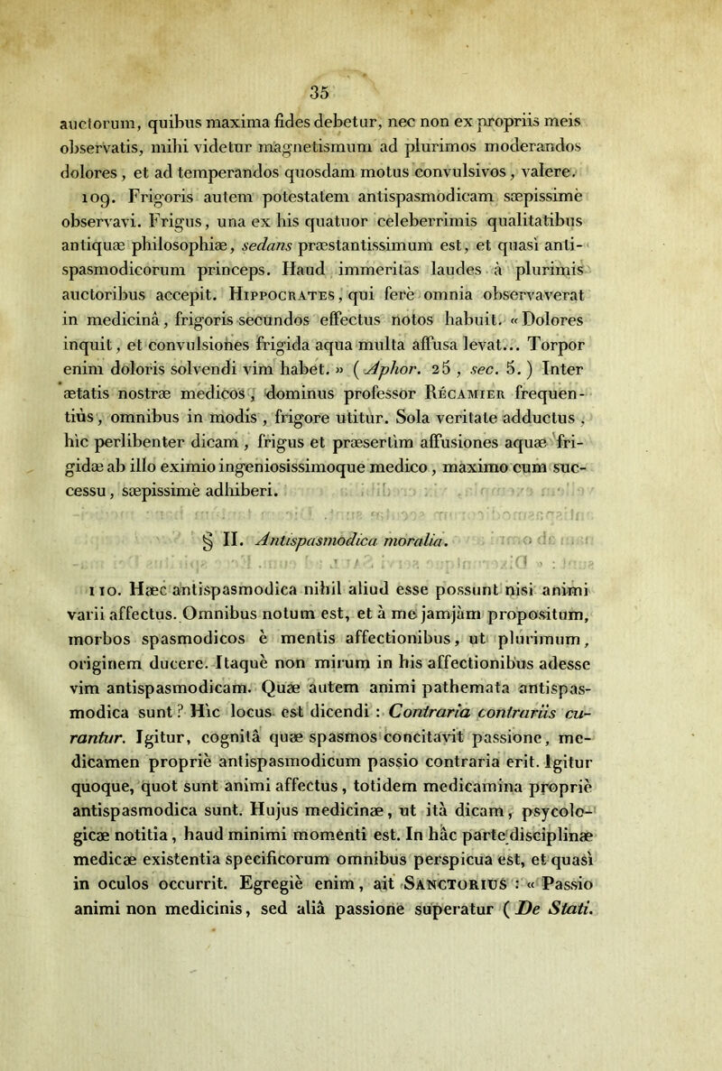 aiictorum, quibus maxima fides debetur, nec non ex propriis meis oljservatis, mihi videtur niagnetismum ad plurimos moderandos dolores, et ad temperandos qnosdam motus convulsivos, valere. log. Frig’oris autem potestatem antispasmodicam sæpissimè observavi. Frigus, una ex bis quatuor celeberrimis qualitatibus antiquæ philosophiæ, sedans præstantissimum est, et quasi anti-* spasmodicorum princeps. Haud immeritas laudes à plurimis auctoribus accepit. Hippocrates , qui ferè omnia observaverat in medicinâ, frigoris secundos effectus notos habuit. «Dolores inquit, et convulsiones frigida aqua multa alFusa levât... Torpor enini doloris solvendi vim habet. » { Âphor. 2 5 , sec. 5. ) Inter ætatis nostræ medicos, klominus professer Récamier frequen- tiùs, omnibus in modis , frigore utitur. Sola veritate adductus , hic perlibenter dicam , frigus et præserlim alFusiones aquæ fri- gidæab illo eximio ingeniosissimoque medico, maximo cum suc- cessu, sæpissimè adliiberi. § II. Antispasmodica moralia. ; iio. Hæc antispasmodica nihil aliud esse possunt nisi animi varii affectus. Omnibus notum est, et à me jamjàm propositum, morbos spasmodicos è mentis affectionibus, ut pbuiraum, origiriem ducere. Itaquè non mirum in bis affectionibus adesse vim antispasmodicam. Quæ autem animi pathemata antispas- modica sunt ? Hic locus est *dicendi : Contraria conirariis cu- rantur. Igitur, cognilâ quæ spasmos concitavit passione, me- dicamen propriè antispasmodicum passio contraria erit. Igitur quoque, quot sunt animi affectus, totidem medicamina propriè antispasmodica sunt. Hujus medicinæ, ut ità dicam, psycolo- gicæ notitia, haud minimi momenti est. In bac parte’disciplinæ medicæ existentia specificorum omnibus perspicua est, et quasi in oculos occurrit. Egregiè enim, ait fSANCTORirS : « Passio animi non medicinis, sed aliâ passione supei atur ( De Stati.