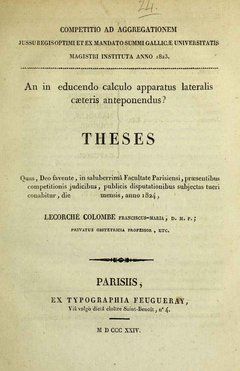 COMPETITIO AD AGGREGATIONEM JÜSSU REGIS OPTIMI ET EX MANDATO SUMMIGALLICÆ UNIVERSITATIS MAGISTRI INSTITUTA AMVO 1823. An in educendo calculo apparatus lateralis cæteris anteponendus? THESES i Quas, Deo favente, in saluLerrimâ Facultate Parisiensi, præsentiLus competitlonis judicibus , publicis disputatlonibus subjectas tueri conabltur, die mensis, aniio 1824 j LECORCHÉ COLOMBE FRANCISCUS“MARIA ^ D. M. P.; PRIVATUS OBSTETRICIA PROFESSOR , ETC. PARISIIS ^ EX TÏPOGRAPHIA FEUGUERAY, Via vnigb diclâ cloîlre Sainl-Benoît ^ n* 4* M D CGC XXIV.