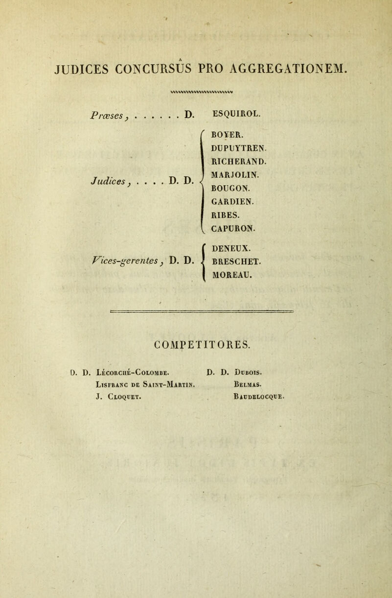 JUDICES CONCURSUS PRO AGGREGATIONEM vwvwvwvwwvvwvwwv Prœses y .... . . D. ES QUI BOL. ' BOYER. DUPUYTREN. RICHERAND. Judices y . . . . D. D. < MARJOLIN. BOUGON. GARDIEN. RIBES. , CAPURON. r DENEUX. F'ices-gerentes y D. D. BRESCHET. 1 MOREAU. COMPEÏITORES. D. D. Lécorché-Colombe. Lisfbanc de Saint-Martin. J. CtOQXJET. D. D. Ddbois. Belmas. Baddelocqde.