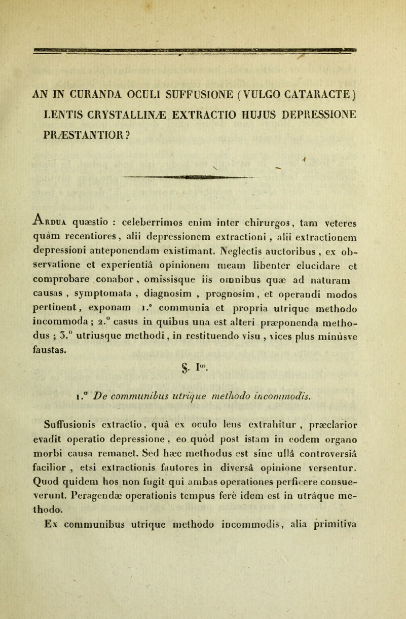 LENTIS CRYSTALLINÆ EXTRACTIO HÜJÜS DEPUESSIOINE PRÆSTANTIOR? Ardua quæstio : celeberrimos enim inter chirurgos, tam veteres quàm recentiores, alii depressionem extractioni , alii extraclionein depressioni anteponendam existimant. Neglectis auctoribus , ex ob- servatione et experientiâ opinionem mearn libenter elucidare et coniprobare conabor, omissisque iis omnibus quæ ad naturani causas , symptomata , diagnosim , prognosim , et operandi niodos pertinent, exponam i.“ communia et propria utrique methodo incommoda ; 2.° casus in quibus una est alteri præponenda melho- dus ; 5.° ulriusque methodi, in restituendo visu , vices plus minùsve faustas. S- 1“^ 1.” De commiinihus utrique methodo incommodis. SufTusionis cxtractio, quâ ex oculo lens extrahilur , præclarior evadit operatio depressione , eo quôd post istam in codem organo morbi causa remanet. Sed hæc methodus est sine ullâ controversiâ facilior , etsi exiractionis fautores in diversâ opinione versentur. Quod quidem hos non tugit qui ambas operationes perficere consue- verunt. Peragendæ operationis ternpus ferè idem est in ulrâque me- thodo. Ex conimunibus utrique methodo incommodis, alla primiliva