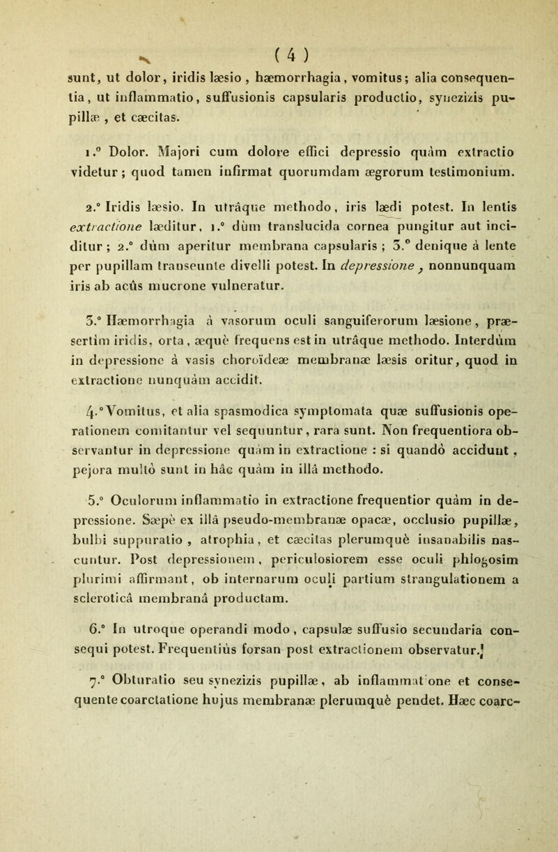 sunt, ut dolor, iridis læsio , hæmorrhagia, vomitus; alia consequen- lia, ut iuflammatio, suffusionis capsularis prodiiclio, syuezizis pu- pillæ , et cæcitas. 1. ” Dolor. Majori cutn dolore effici depressîo quàm exlractio videtur ; quod tanien infirmât quorumdam ægrorum testimonium. 2. “ Iridis læsio. In utrâque methodo, iris lædi potest. In lentis ext!actione lædilur, i.“ dùm translucida cornea pungilur aut inci- ditiir ; 2.® dùm aperitur membrana capsularis ; 5.” denique à lente per pupillam transeunle divelli potest. In depvessione j nonnunquam iris ab acùs mucrone vulneratur. 3. ® Hæmorrhagia à vasorum oculi sanguiferorum læsione, præ- sertim iridis, orta, æquè Irequens est in utrâque methodo. Interdùm in depressionc à vasis choroïdeæ membranæ læsis oritur, quod in extraclione nunquàm accidit. 4 “Vomitus, et alia spasmodica symplomata quæ sulFusionis ope- rationem comitantur vel sequuntur, rara sunt. Non frequentiora ob- servanlur in depressionc quàm in exîraclioue : si quando acciduut , pejora mullô sunt in hâe quàm in illâ methodo. 5. ® Oculorum inflammatio in extractione frequentior quàm in de- prcssione. Sæpè ex illâ pseudo-membranæ opacæ, occlusio pupillæ, bulhi suppuralio , atrophia, et cæcitas plerumquè insanabilis nas- cutitur. Post depressionem, poriculosiorem esse oculi phiogosim plurimi affirmant, ob internarum oculi partium slrangulationem a scleroticâ membranâ productam. 6. ® In utroque operandi modo, capsulæ sulFusio secundaria con- sequi potest. Frequenliùs forsan post extraclionem observatur.) ■^.® Obturatio seu synezizis pupillæ, ab inflammat one et consé- quente coarclalione hujus membranæ plerumquè pendet. Hæc coarc-