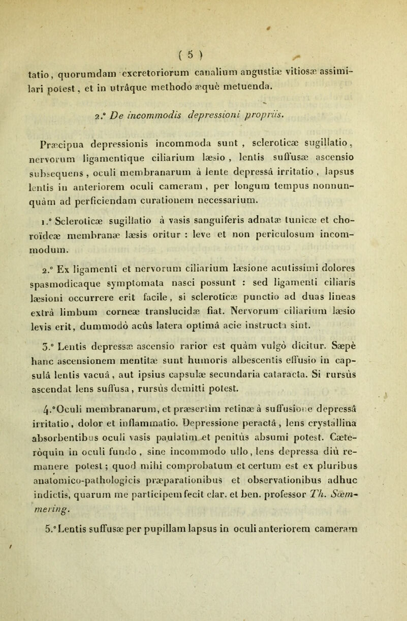 tatio, qiiorumdam éxcretoriorum canalium angusüæ vitiosæ assimi- lari polest, et in utrâque methodo æquè metuenda. 2.“ De incommodis depressioni propriis. Præcipua depressionis incommoda sunt , sderolicæ sugillatio, nervorum ligamcntique ciliariurn læiio , Icntis suffusæ ascensio subïequens , oculi membranarum à lente depressâ irrilalio , lapsus lentis in anteriorem oculi cameram , per longum lempus nonnun- quàm ad perficiendam curaliouem necessarium. 1. ® Sclerolicæ sugillatio à vasis sanguiferis adnalæ tuiiicæ et cho- roïdcæ membranæ læsis oritur : leve et non periculosum incom- modum. 2. “ Ex ligamenli et nervorum ciliariurn læsione acutissimi dolores spasmodicaque symptomata nasci possunt : sed ligamenti ciliaris læsioni occurrere erit facile, si scleroticæ punctio ad duas lineas extra limbum corneæ translucidæ fiat. Nervorum ciliariurn læsio levis erit, dummodè acûs lalera oplimâ acie instructa sint. 5.® Lentis dcpressæ ascensio rarior est quàm vulgo dicilur. Sæpè banc ascensionem menlitæ sunt humoris albescentis elTusio in cap- sulâ lentis vacuâ, aut ipsius capsulæ secundaria cataracta. Si rursùs ascendat lens sufl’usa, rursùs demitti potest. 4. ®Oculi membranarum, et præsertim retinæà suDTusioiæ depressâ irritatio, dolor et inflammatio. Depressione peractâ, lens crystâllina absorbentibus oculi vasis paulatirn £t penitùs absumi potest. Cæte- roquin in oculi fundo , sine inconimodo ullo, lens depressâ diù ré- munéré potest ; quod mihi comprobalum et certum est ex pluribus anatomico-palhologicis præparationibus et ob.servalionibus adhuc indictis, quarura me participcm fecit clar. et ben. professer Th. Sôèm^ me) in g. 5. ® Lentis sufTusæ per pupillam lapsus in oculi anteriorem cameram