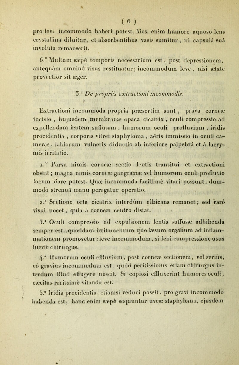 pro levi iiicommodo habcri potesl. ]\îox enim humore aquoso lens cryslaliina diluitiir, et absorbenlibus vasis suinitur, ni capsula suâ involuta renianserit. 6, Mullum sæpè temporis iiecessarium est, post dcpressioneiii, antequàm omninô visas restitualurj incommodum levé, uisi aMale provccliür sil æger. 5.“ De propriis exlractioni incommodis. I Extractioni incommoda propria præserüm sunt , prava corneæ incisio , hujusdem membranæ opaca cicatrix , oculi compressio ad expellendam îentem suffusam, humorum oculi profluvium , iridis procidentia , corporis vitrei slaphyloma , aëris immissio in oculi ca- méras, iabiorum vulneris diduclio ab inferiore palpebrâ et à lacry- mis irritatio. 1.  Parva nimis corneæ sectio lentis transilui et extractioni obstat ; magna nimis corneæ gangrænæ vel humorum oculi profluvio locum dare potest. Quæ incommoda f.icillimè vitari possunt, dum- modo slrenuà manu peragatur operatio. 2.  Scctione orta cicatrix interdùm albicans remanet ; sed Varô visui nocet, quia à corneæ centro distat. 3. ” Oculi compressio ad expulsionem lentis suffusæ adhibenda semper est„quoddam irrilainenlum quolæsum orgîfnum ad inllam- malionem promovetur: leve incommodum , si leni compressione usus fuerii chirurgus. 4. “ Humorum oculi effluvium, post corneæ sectionem, vel seriùs, eù gravies incommodum est , quôd perilissimus eliam chirurgus in- terdùm iilud elTugere nescit. Si copiosi effluxerint humores oculi, cæcitas rarissime \itanda est. 5. * Iridis procidentia, eliamsi reduci possit, pro gravi incommodo Iiabcnda estj banc enim sæpè scquuntur uveæ staphyloma, cjusdem