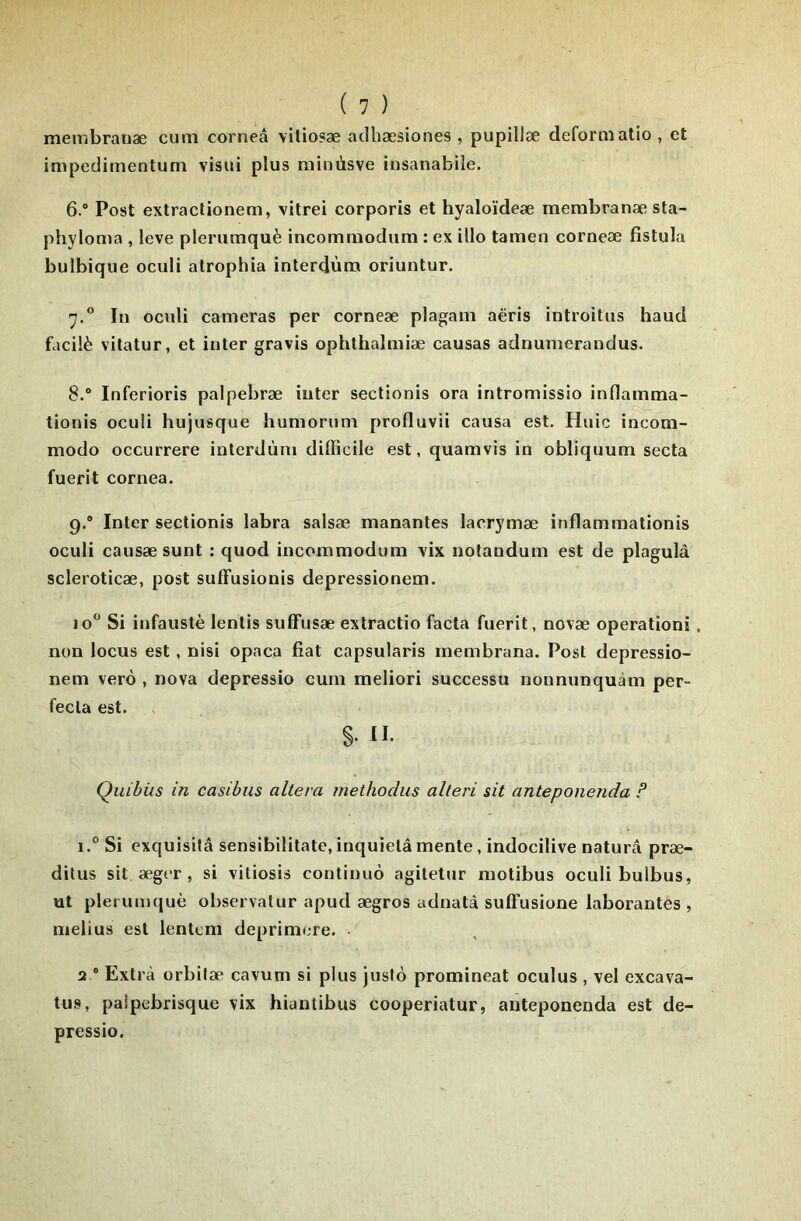 membraoæ cum corneâ vitiosæ adhæsiones , pupillæ deformatio , et impedimentuni visui plus ni'mùsve insanabiîe. 6. “ Post extractionem, vilrei corporis et hyaloïdeæ merabranæ sta- phyloma , leve plerumquè incomuiodum : ex illo tamen corneæ fistula bulbique oculi atrophia interdùm oriuntur. 7. ” In oculi caméras per corneæ plagam aëris introitns haud fdcilè vilatur, et inter gravis ophthalmiæ causas adnumerandus. 8. ° Inferioris palpebræ inter sectionis ora intromissio inflamma- tionis oculi hujusque huniorum profluvii causa est. Huic incom- modo occurrere interdùm difficile est, quamvis in obliquum secta fuerit cornea. 9.* Inter sectionis labra salsæ manantes lacrymæ inflammationis oculi causæ sunt : quod incommodum vix notandum est de plagulà scleroticæ, post suffusionis depressionem. 10 Si infaustè lentis suffusæ extractio facta fuerit, novæ operationi, non locus est, nisi opaca fiat capsularis membrana. Post depressio- nem verô , nova depressio cum meliori successu nonnunquàm per- fecla est. S. II. Quitus in casibiis altéra methodus alteri sit anteponenda ? i.° Si exquisilâ sensibilitate, inquiéta mente, indocilive naturâ præ- ditus sit æger , si vitiosis continué agiletur raotibus oculi bulbus, ut plerum(juè observatur apud ægros adnatà suffusione laborantes , melius est lentcm deprimere. 2 “ Extra orbifæ cavum si plus justo promineat oculus , vel excava- tus, paipebrisque vix hiantibus cooperiatur, anteponenda est de- pressio.