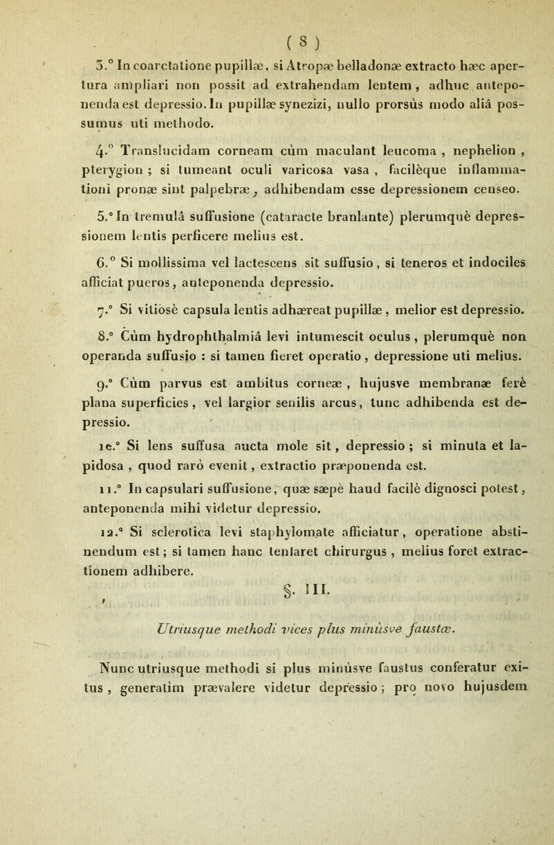 5.” In coarctatione pupillæ, si Atropæ belladonæ extracto hæc aper- lura anipliari non possit atl extrahendam Icntem , adhnc antcpo- nendaest depressio.Iu pupillæ synezizi, nullo prorsùs modo aliâ pos- sunius uti melhodo. 4.  Translncidam corneam cùm maculant leucoma , nephelion , pterygion ; si Imneanl oculi varicosa vasa , facilèque inflamma- tioni pronæ sint palpebræ^ adhibendam esse depressionem censeo. 5. In tremulâ sulFusione (cataracte branlante) plerumquè depres- sionem letitis perficere melius est. 6. ” Si mollissima vel lactescens sit suffusio, si teneros et indociles affîciat pueros, anleponenda depressio. 7.  Si viliôsè capsula lentis adhæreat pupillæ , melior est depressio. 8. “ Cùm hydrophlhalmiâ levi intumescit oculus, plerumquè non operanda suâ'usîo : si tamen fieret operatio, depressione uti melius. 9. ° Cùm parvus est ambitus corneæ , hujusve membranæ ferè plana superficies, vel largior senilis arcus, lune adhibenda est de- pressio. le. Si lens suffusa aucta mole sit, depressio; si minuta et la- pidosa , quod rarù evenit, extractio præpouenda est. 11. In capsulari suffusione, quæ sæpè haud facilè dignosci potest, anleponenda mihi videtur depressio. la. Si sclerolica levi staphylom.ale afficiatur, operatione absti- nendum est; si tamen banc lenlaret chirurgus , melius foret extrac- tîonem adhibere. §. III. Utriusque melhodi vices plus minùsve faustœ. Nunc utriusque melhodi si plus minùsve faustus conferatur exi- lus , generalim prævalere videtur depressio ; prq novo hujusdem