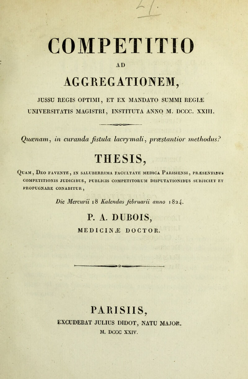 ( COMPETITIO AD AGGREGATIONEM, JUSSU REGIS OPTIMI, ET EX MANDATO SUMMI REGIÆ UNIVERSITATIS MAGISTRI, INSTITUTA ANNO M. DCCC. XXIII. Qucenam, in curanda Jistula lacrymali, prœ$tantior methodus? THESIS, QuAM , DeO fa vente , IN SALUBERRIMA FACULTATE MEDICA PaRISIENSI , PRÆSENTIBUS COMPETITIONIS JUDICIBUS, PUBLICIS COMPETITORUM DISPETATIONIBUS SUBJICIET ET PROPÜGNARE CONABITUR, Die Mercurii i8 Kalendas feh'uarii anno 1824. P. A. DUBOIS, MEDICINÆ DOCTOR. PARISIIS, EXCÜDEBAT JULIUS DIDOT, NATU MAJOR. M. DCCC XXIV.