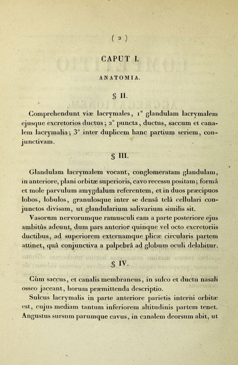 CAPUT I. AN ATOMI A. § II. Gomprehendunt viæ lacrymales, i“ glandulam lacrymalem ejusque excretorios ductus ; 2° puncta, ductus, saccum et cana- lem lacrymalia^ 3° inter duplicem hanc partium seriem, con- junctivam. § III. Glandulam lacrymalem vocant, conglomeratam glandulam, in anteriore, plani orbitæ superioris, cavo recessu positam; forma et mole parvulum amygdalum referentem, et in duos præcipuos lobos, lobulos, granulosque inter se densâ telâ cellulari con- junctos divisam, ut glandularium salivarium similis sit. Vasorum nervorumque ramusculi eam a parte posteriore ejus ambitûs adeunt, dum pars anterior quinque vel octo excretoriis ductibus, ad superiorem externamque plicæ circularis partem attinet, quâ conjunctiva a palpebrâ ad globum oculi delabitur. § IV. Giim saccus, et canalis membraneus, in sulco et ductu nasali osseo jaceant, horum præmittenda descriptio. Sulcus lacrymalis in parte anteriore parietis interiii orbitæ est, cujus mediam tantum inferiorem altitudinis partem tenet. Angustus sursum parumque cavus, in canalem deorsum abit, ut