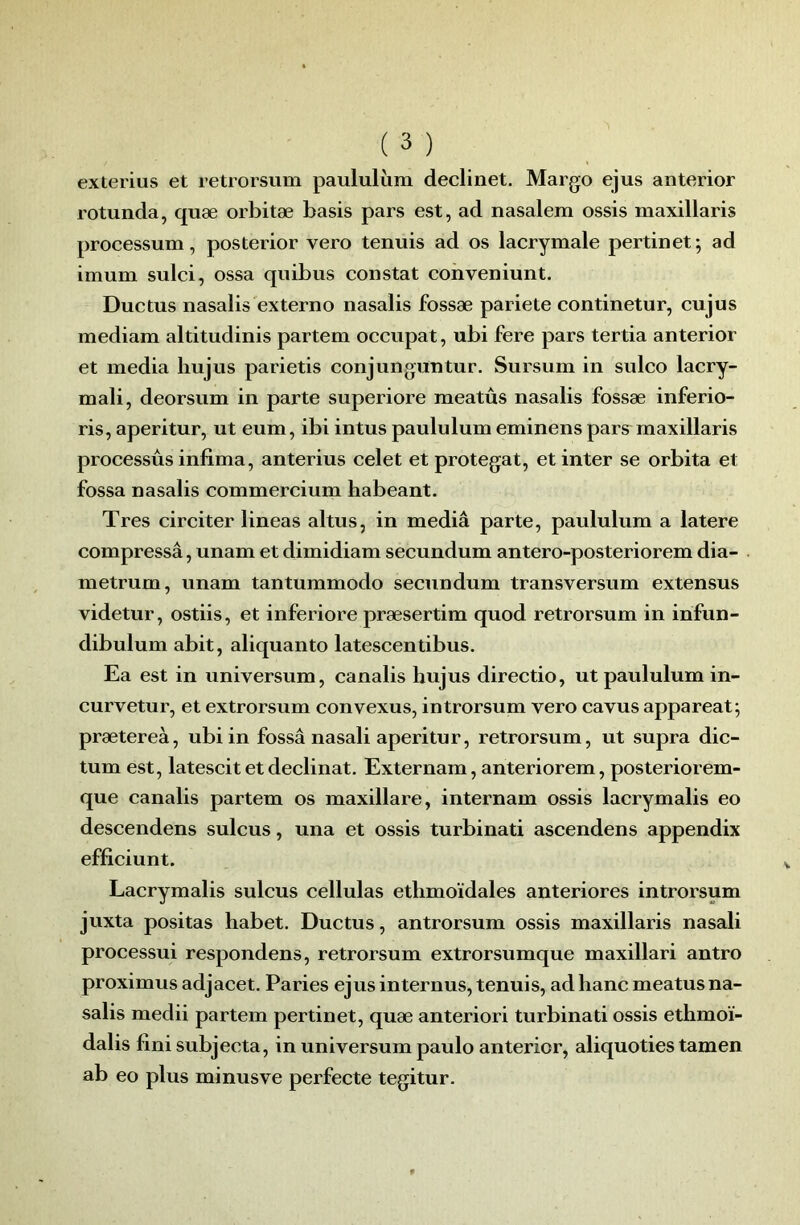 exterius et retrorsum paululiim declinet. Marge ejus anterior rotunda, quæ orbitæ basis pars est, ad nasalem ossis maxillaris processum, posterior vero tenuis ad os lacrymale pertinet; ad imum sulci, ossa quibus constat cohveniunt. Ductus nasalis externe nasalis fossæ pariete continetur, cujus mediam altitudinis partem occupât, ubi fere pars tertia anterior et media hujus parietis conjungun tur. Sursum in sulco lacry- mali, deorsum in parte superiore meatûs nasalis fossæ inferio- ris, aperitur, ut eum, ibi intus paululum eminens pars maxillaris processûs infima, anterius celet et protegat, et inter se orbita et fossa nasalis commercium habeant. Très circiter lineas altus, in media parte, paululum a latere compressa, unam et dimidiam secundum antero-posteriorem dia- metrum, unam tantummodo secundum transversum extensus videtur, ostiis, et inferiore præsertim quod retrorsum in infun- dibulum abit, aliquanto latescentibus. Ea est in universum, canalis hujus directio, ut paululum in- curvetur, et extrorsum convexus, introrsum vero cavus appareat; prætereà, ubi in fossa nasali aperitur, retrorsum, ut supra dic- tum est, latescit et déclinât. Externam, anteriorem, posteriorem- que canalis partem os maxillare, internam ossis lacrymalis eo descendons sulcus, una et ossis turbinati ascendens appendix efficiunt. Lacrymalis sulcus cellulas ethmoïdales anteriores introrsum juxta positas habet. Ductus, antrorsum ossis maxillaris nasali processui respondens, retrorsum extrorsumque maxillari antro proximus adjacet. Paries ejus internus, tenuis, ad banc meatus na- salis medii partem pertinet, quæ anteriori turbinati ossis ethmoï- dalis finisubjecta, in universum paulo anterior, aliquoties tamen ab eo plus minusve perfecte tegitur.