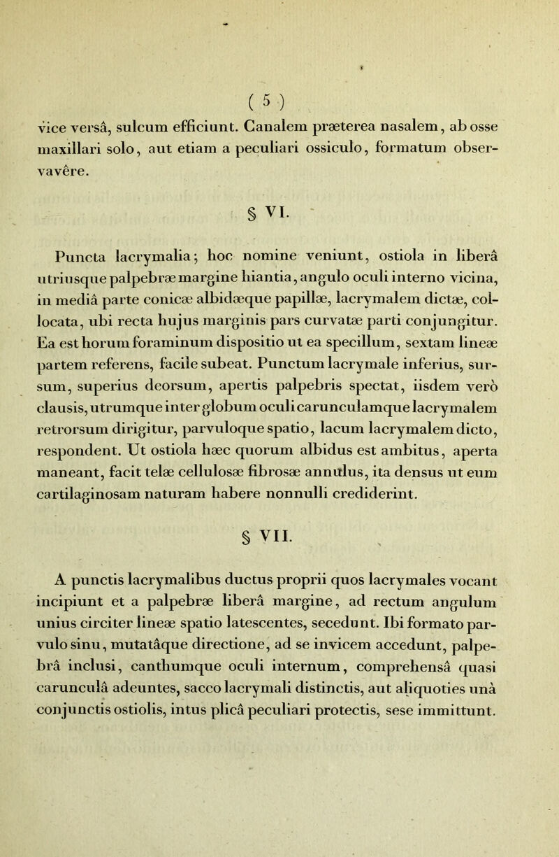 vice versâ, sulcum efficiunt. Canalem præterea nasalem, abosse maxillari solo, aut etiam a peculiari ossiculo, formatum obser- vavêre. § VI. ‘ Puncta lacrymalia; hoc nomine veniunt, ostiola in libéra utriusquepalpebræmargine liiantia, angulo oculi interno vicina, in media parte conicæ albidæque papillæ, lacrymalem dictæ, col- locata, ubi recta liujus marginis pars curvatæ parti conjungitur. Ea est horuni foraminum dispositio ut ea specillum, sextam lineæ partem referens, facile subeat. Punctum lacrymale inferius, sur- sum, superius deorsum, apertis palpebris spectat, iisdem verb clausis, utrumque inter giobum oculi carunculamque lacrymalem retrorsum dirigitur, parvuloquespatio, lacum lacrymalem dicto, respondent. Ut ostiola hæc quorum albidus est ambitus, aperta maneant, facit telæ cellulosæ fibrosæ annitlus, ita densus ut eum cartilaginosam naturam liabere nonnulli crediderint. § VII. A punctis lacrymalibus ductus proprii quos lacrymales vocant incipiunt et a palpebræ libéra margine, ad rectum angulum unius circiter lineæ spatio latescentes, secedunt. Ibi formate par- vulosinu, mutatâque directione, ad se invicem accedunt, palpe- brâ inclusi, canthumque oculi internum, comprehensâ quasi carunculâ adeuntes, sacco lacrymal! distinctis, aut aliquoties unà conjunctis ostiolis, in tus plicâ peculiari protectis, sese immittunt.