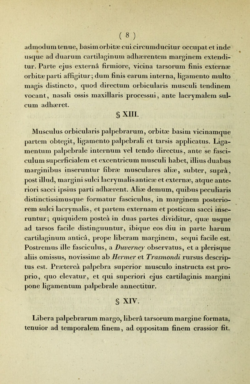 admodum tenue, basim orbitæ cui circumducitur occupât et inde usque ad duarum cartilaginum adliærentem marginem extendi- tur. Parte ejus externâ firmiore, vicina tarsorum finis externæ orbitæ parti affigitur; dum finis earum interna, ligamento multo magis distincte, quod directum orbicularis musculi tendinem vocant, nasali ossis maxillaris processui, ante lacrymalem sul- cum adhæret, § XIII. Musculus orbicularis palpebrarum, orbitæ basim vicinamque partem obtegit, ligamento palpebrali et tarsis applicatus. Liga- mentum palpébrale internum vel tendo directus, ante se fasci- culum superficialem et excentricum musculi habet, illius duabus marginibus inseruntur fibræ musculares aliæ, subter, supra, post illud, margini sulci lacrymalis anticæ et externæ, atque ante- riori sacci ipsius parti adhærent. Aliæ demum, quibus peculiaris distinctissimusque formatur fasciculus, in marginem posterio- rem sulci lacrymalis, et partem externam et posticam sacci inse- runtur; quiquidem posteà in duas partes dividitur, quæ usque ad tarsos facile distinguuntur, ibique eos diu in parte harum cartilaginum anticâ, prope liberam marginem, sequi facile est. Postremus ille fasciculus, a Duverney observatus, et a plerisque aliis omissus, novissime ab Hermer et Trasmondi rursus descrip- tus est. Prætereà palpebra superior musculo instructa est pro- prio, quo elevatur, et qui superiori ejus cartilaginis margini pone ligamentum palpébrale annectitur. § XIV. Libéra palpebrarum marge, libéra tarsorum margine formata, tenuior ad temporalem finem, ad oppositam finem crassior fit.