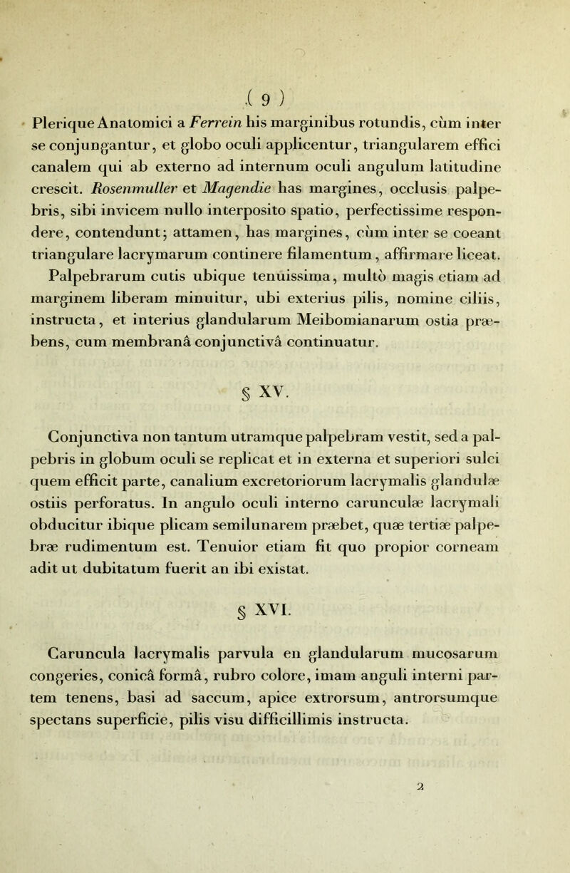 Plerique Anatomici a Ferrein his marginibus rotundis, cùm inter se conjungantur, et globo oculi applicentur, triangularem effici canalera qui ab externe ad internum oculi angulum latitudine crescit. Rosenmuller et Magendie lias margines, occlusis palpe- bris, sibi invicem nullo interposito spatio, perfectissime respon- dere, contendunt; attamen, bas margines, cùm inter se coeant triangulare lacrymarum continere filamentum, affirmare liceat. Palpebrarum cutis ubique tenuissima, multo magis etiam ad marginem liberam minuitur, ubi exterius pilis, nomine ciliis, instructa, et interius glandularum Meibomianarum ostia præ- bens, cum membranâ conjunctivâ continuatur. § XV. Conjunctivâ non tantum utramque palpebram vestit, sed a pal- pebris in globum oculi se replicat et in externa et superiori sulci quem efficit parte, canalium excretoriorum lacrymalis glandulæ ostiis perforatus. In angulo oculi interno carunculæ lacrymali obducitur ibique plicam semilunarem præbet, quæ tertiæ palpe- bræ rudimentum est. Tenuior etiam fît quo propior corneam adit ut dubitatum fuerit an ibi existât. § XVI. Garuncula lacrymalis parvula en glandularum mucosarum congeries, conicâ forma, rubro colore, imam anguli interni par- tem tenens, basi ad saccum, apice extrorsum, antrorsumque spectans superficie, pilis visu difficillimis instructa.