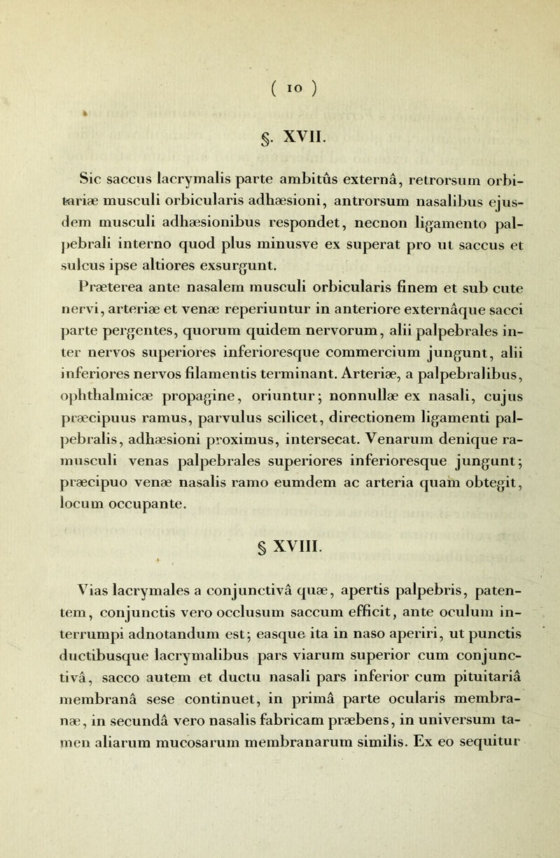 §. XVII. Sic saccus lacrymalis parte arabitûs externâ, retrorsum orbi- tariæ musculi orbicularis adhæsioni, antrorsum nasalibus ejus- dem musculi adhæsionibus respondet, necnon ligamento pal- pebrali interno quod plus minusve ex superat pro ut saccus et sulcus ipse altiores exsurgunt, Præterea ante nasalem museuli orbicularis finem et sub cute nervi, arteriæ et venæ reperiuntur in anteriore externâque sacci parte pergentes, quorum quidem nervorum, alii palpébrales in- ter nervos superiores inferioresque commercium jungunt, alii inferiores nervos filamentis terminant. Arteriæ, a palpebralibus, ophthalmicæ propagine, oriuntur; nonnullæ ex nasali, cujus præcipuus ramus, parvulus scilicet, directionem ligamenti pal- jjebralis, adhæsioni proximus, intersecat. Venarum denique ra- musculi venas palpébrales superiores inferioresque jungunt; præcipuo venæ nasalis ramo eumdem ac arteria quam obtegit, locum occupante. § XVIII. ♦ Vias lacrymales a conjunctivâ quæ, apertis palpebris, paten- tem, conjunctis vero occlusum saccum efficit, ante oculum in- terrumpi adnotandum est; easque ita in naso aperiri, utpunctis ductibusque lacrymalibus pars viarum superior cum conjunc- tivâ, sacco autem et ductu nasali pars inferior cum pituitariâ membranâ sese continuet, in prima parte ocularis membra- næ, in secundâ vero nasalis fabricam præbens, in universum ta- men aliarum mucosarum membranarum similis. Ex eo sequitur