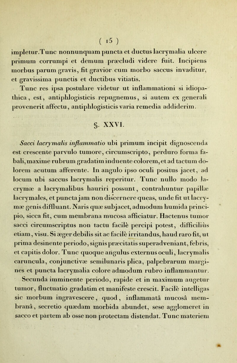 ( -5 ) impletur.Tunc nonnunquam puncta et ductus lacrymalia ulcere primum corrumpi et demum præcludi videre fuit. Incipiens morbus parum gravis, fit gravior cum morbo saccus invaditur, et gravissima punctis et ductibus vitiatis. Tune res ipsa postulare videtur ut inflammationi si idiopa- tliica, est, antiplilogisticis repugnemus, si autem ex generali provenerit affectu, antiphlogisticis varia remedia addiderim. §. XXVI. Sacci lacrymalis inflammatio ubi primum incipit dignoscenda est crescente parvulo tumore, eircumseripto, perduro forma fa- bali, maxime rubrum gradatim induente colorem, et ad tactum do- lorem acutum afferente. In angulo ipso oculi positus jacet, ad locum ubi saccus lacrymalis reperitur. Tune nullo modo la- crymæ a lacrymalibus hauriri possunt, contrahuntur papillæ lacrymales, et puncta jam non discernere queas, unde fit ut lacry- mæ genis difûuant. Naris quæ subjacet, admodum humida princi- pio, sicca fit, cum membrana mucosa afficiatur. Hactenus tumor sacci circumseriptus non tactu facilè percipi potest, difficiliùs etiam, visu. Si æger debilis sit ac facilè irritandus, haudraro fit, ut prima desinente période, signis præcitatis superadveniant, febris, et capitis dolor. Tune quoque arigulus externus oculi, lacrymalis caruncula, conjunctivæ semilunaris plica, palpebrarum margi- nes et puncta lacrymalia colore admodum rubro inflammantur. Secunda imminente periodo, rapide et in maximum augetur tumor, fluctuatio gradatim et manifeste crescit. Facilè intelligas sic morbum ingravescere, quod, inflammatâ mucosâ mem- branâ, secretio quædam morbida abundet, sese agglomeret in sacco et partem ab osse non protectam distendat. Tune materiem