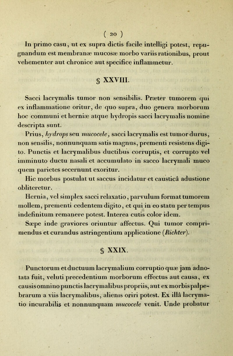 In primo casu, ut ex supra dictis facile intelligi potest, repu- gnandum est membranæ mucosæ morbo variis rationibus, prout vehementer aut chronice aut spécifiée inflammetur, § XXVIII. Sacci lacrymalis tumor non sensibilis. Præter tumorem qui ex inflammatione oritur, de quo supra, duo généra morborum hoc communi et herniæ atque liydropis sacci lacrymalis nomine descripta sunt. Prius, hydrops seu mucocele, sacci lacrymalis est tumor durus, non sensilis, nonnunquam satis magnus, prementi résistons digi- to. Punctis et lacrymalibus ductibus corruptis, et corrupto vel imminuto ductu nasali et accumulato in sacco lacrymali muco quem parietes secernunt exoritur. Hic morbus postulat ut saccus incidatur et causticâ adustione obliteretur. Hernia, vel simplex sacci relaxatio, parvulum format tumorem mollem, prementi cedentem digito, et qui in eo statu per tempus indefinitum remanere potest. Interea cutis color idem. Sæpe inde graviores oriuntur affectus. Qui tumor compri- mendus et curandus astringentium applicatione {Richter). § XXIX. Punctorum etductuum lacrymalium corruptio quæ jam adno- tata fuit, veluti precedentium morborum effectus aut causa, ex causisomnino punctis lacrymalibus propriis, aut ex morbispalpe- brarum a viis lacrymalibus, aliems oriri potest. Ex illâ lacryma- tio incurabilis et nonnunquam mucocele venit. Unde probatur