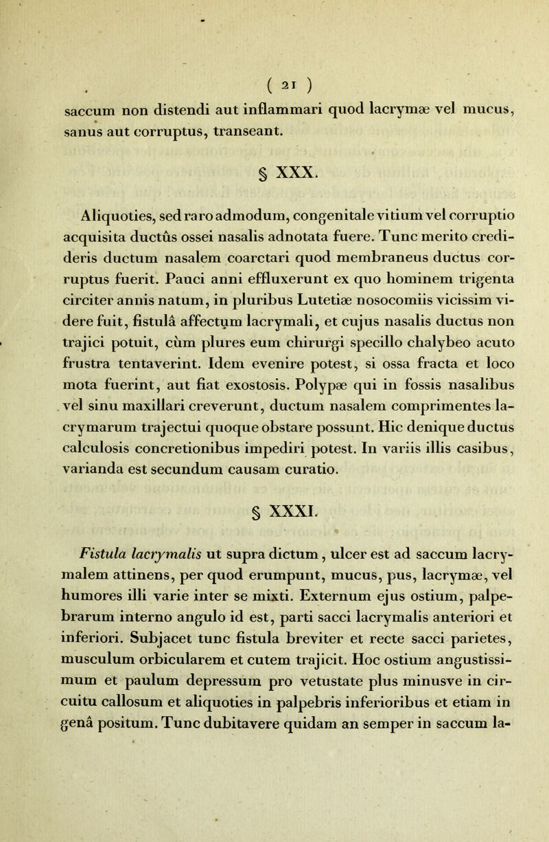 saccum non distend! aut inflammari quod lacrymæ vel mucus, sanus aut corruptus, transeant. S XXX. Aliquoties, sed raroadmodum, congénitale vitium vel corruptio acquisita ductûs ossei nasalis adnotata fuere. Tune merito credi- deris ductum nasalem coarctari quod membraneus ductus cor- ruptus fuerit. Pauci anni effluxerunt ex quo hominem trigenta circiter annis natum, in pluribus Lutetiæ nosocomiis vicissim vi- dere fuit, fistulâ affectum lacrymal!, et cujus nasalis ductus non trajici potuit, ciim plures eum chirurgi specillo chalybeo acuto frustra tentaverint. Idem evenire potest, si ossa fracta et loco mota fuerint, aut fiat exostosis. Polypæ qui in fossis nasalibus vel sinu maxillari creverunt, ductum nasalem comprimentes la- crymarum trajectui quoque obstare possunt. Hic denique ductus calculosis concretionibus impediri potest. In variis illis casibus, varianda est secundum causam curatio. § XXXL Fistula lacrymalis ut supra dictum, ulcer est ad saccum lacry- mal em attinens, per quod erumpunt, mucus, pus, lacrymæ, vel humores illi varie inter se mixti. Externum ejus ostium, palpe- brarum interno angulo id est, parti sacci lacrymalis anteriori et inferiori. Subjacet tune fistula breviter et recte sacci parietes, musculum orbicularem et cutem trajicit. Hoc ostium angustissi- mum et paulum depressum pro vetustate plus minusve in cir- cuitu callosum et aliquoties in palpebris inferioribus et etiam in genâ positum. Tune dubitavere quidam an semper in saccum la-