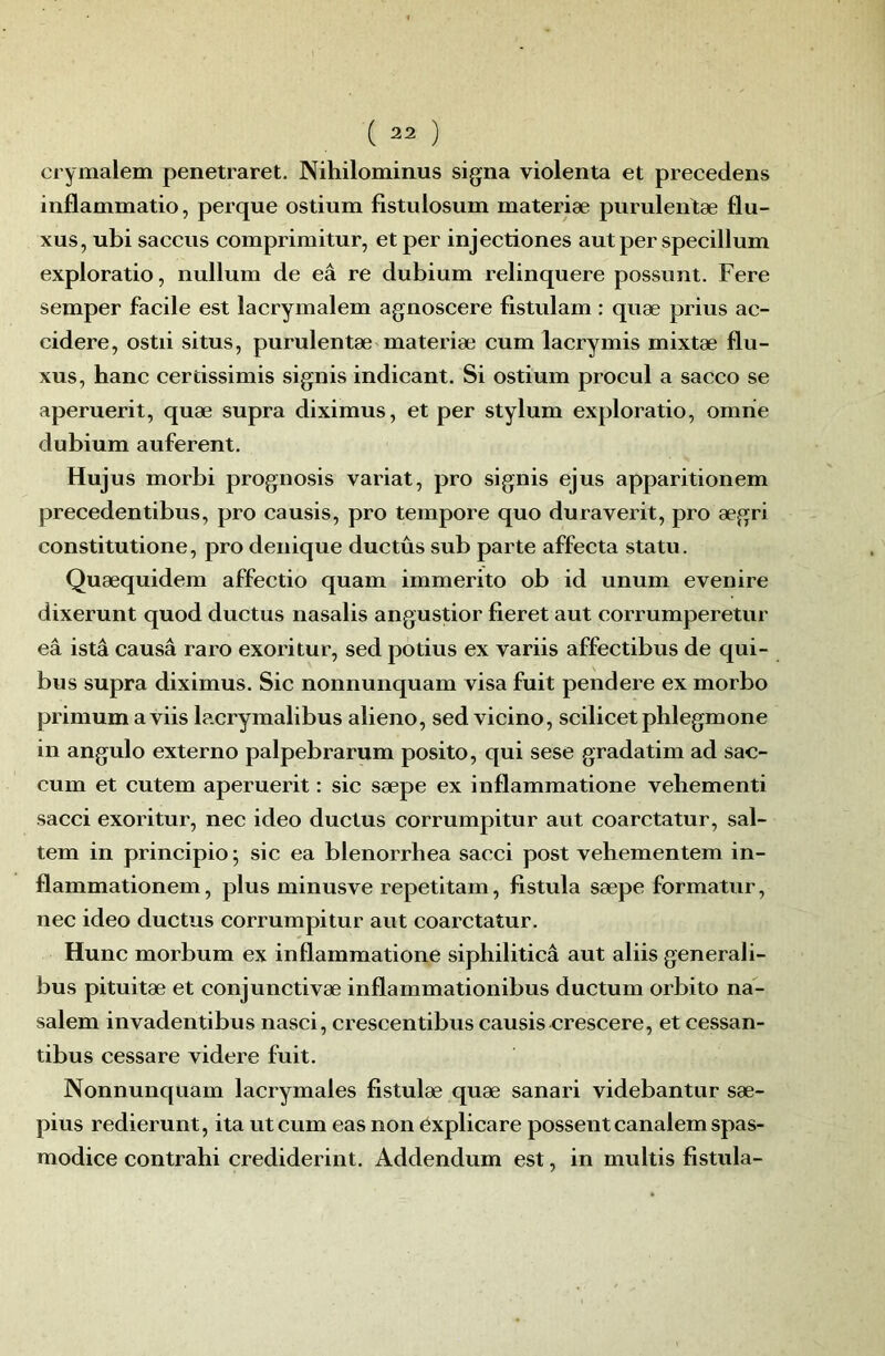 cryiïialem penetraret. Nihilominus signa violenta et precedens inflammatio, perque ostium fistulosum materiæ purulentæ flu- xus, ubi saccus comprimitur, et per injectiones aut per specillum exploratio, nullum de eâ re dubium relinquere possnnt. Fere semper facile est lacrymalem agnoscere fistulam : quæ prius ac- cidere, ostii situs, purulentæ materiæ cum lacrymis mixtæ flu- xus, banc cerdssimis signis indicant. Si ostium procul a sacco se aperuerit, quæ supra diximus, et per stylum exploratio, omiie dubium auferent. Hujus morbi prognosis variât, pro signis ejus apparitionem precedentibus, pro causis, pro tempo re quo duraverit, pro ægri constitutione, pro denique ductûs sub parte affecta statu. Quæquidem affectio quam immerito ob id unum evenire dixerunt quod ductus nasalis angustior fieret aut corrumperetur eâ istâ causa raro exoritur, sed potius ex variis affectibus de qui- bus supra diximus. Sic nonnunquam visa fuit pendere ex morbo primum aviis lacrymalibus alieno, sed vicino, scilicetphlegmone in angulo externo palpebrarum posito, qui sese gradatim ad sac- cum et cutem aperuerit : sic sæpe ex inflammatione vehementi sacci exoritur, nec ideo ductus corrumpitur aut coarctatur, sal- tem in principio; sic ea blenorrhea sacci post vehementem in- flammationem, plus minusve repetitam, fistula sæpe formatur, nec ideo ductus corrumpitur aut coarctatur. Hune morbum ex inflammatione siphiliticâ aut aliis generali- bus pituitæ et conjunctivæ inflammationibus ductum orbito na- salem invadentibus nasci, crescentibus causis crescere, et cessan- tibus cessare videre fuit. Nonnunquam lacrymales fistulæ quæ sanari videbantur sæ- pius redierunt, ita ut cum eas non éxplicare possent canalem spas- modice contrahi crediderint. Addendum est, in multis fistula-