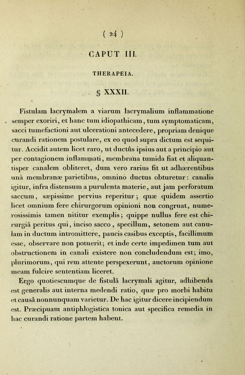 ( ?4 ) CAPUT III. THERAPEIA. . § XXXII. Fistulam lacrymalem a viarum lacrymalium inflaramatione semper exoriri, et hanc tum idiopathicam, tum symptomaticam, sacci tumefactioni aut ulcerationi antecedere, propriam denique curai)di rationem postulare, ex eo quod supra dictum est sequi- tur. Accidit autem licet rare, ut ductûs ipsius aut a principio aut per contagionem inflammati, membrana tumida fiat et aliquan- tisper canalem obliteret, dum vero rarius fit ut adhærentibus unà membranæ parietibus, omnino ductus obturetur: canalis igitur, infra disteiisum a purulenta materie, aut jam perforatum saccum, sæpissime pervius reperitur ; quæ quidem assertio licet omnium fere chirurgorum opinioni non congruat, nume- rosissimis tamen nititur exemplis ; quippe nullus fere est chi- rurgiâ peritus qui, inciso sacco , specillum, setonem aut canu- lam in ductum intromittere, paucis casibus exceptis, facillimum esse, observare non potuerit; et inde certe impedimen tum aut obstructionem in canali existere non concludendum est; imo, plurimorum, qui rem attente perspexerunt, auctorum opinione meam fulcire sententiam liceret. Ergo quotiescumque de fistulâ laerymali agitur, adhibenda est generalis aut interna medendi ratio, quæ pro morbi habitu et causâ nonnunquam varietur. De hac igitur dicere incipiendum est. Præcipuam antiphlogistica tonica aut specifica remedia in bac curandi ratione partem habent.