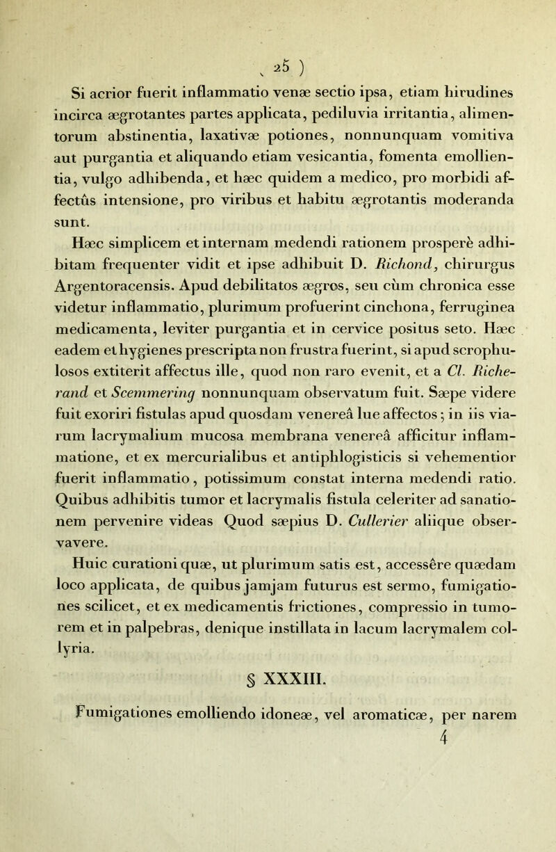 Si acrior fiierit inflammatio venæ sectio ipsa, etiam hirudines incirca ægrotantes partes applicata, pediluvia irritantia, alimen- torum abstinentia, laxativæ potiones, noiinunquam vomitiva aut purgantia et aliqiiaiido etiam vesicantia, fomenta emollien- tia, vulgo adliibenda, et hæc quidem a medico, pro morbidi af- fectûs intensione, pro viribus et habitu ægrotantis moderanda sunt. Hæc simplicem et internam medendi rationem prospéré adhi- bitam fréquenter vidit et ipse adhibuit D. Richond, chirurgus Argentoracensis. Apud débilitâtes ægros, seu ciim chronica esse videtur inflammatio, plurimum profuerint cincliona, ferruginea médicamenta, leviter purgantia et in cervice positus seto. Hæc eadem et hygiènes prescripta non frustra fuerint, si apud scrophu- losos extiterit affectus ille, quod non raro evenit, et a Cl. Riche- rand et Scemmering nonnunquam observatum fuit. Sæpe videre fuit exoriri fistulas apud quosdam venereâ lue affectos •, in iis via- rum lacrymalium mucosa membrana venereâ afficitur inflam- matione, et ex mercurialibus et antiphlogisticis si vehementior fuerit inflammatio, potissimum constat interna medendi ratio. Quibus adhibitis tumor et lacrymalis fistula celeriter ad sanatio- nem pervenire videas Quod sæpius D. Cullerier aliique obser- vavere. Huic curationiquæ, ut plurimum satis est, accessêre quædam loco applicata, de quibus jamjam futurus est .sermo, fumigatio- nes scilicet, et ex medicamentis frictiones, compressio in tumo- rem et in palpebras, denique instillata in lacum lacrymalem col- lyria. § XXXIII. Fumigationes emolliendo idoneæ, vel aromaticæ, per narem 4