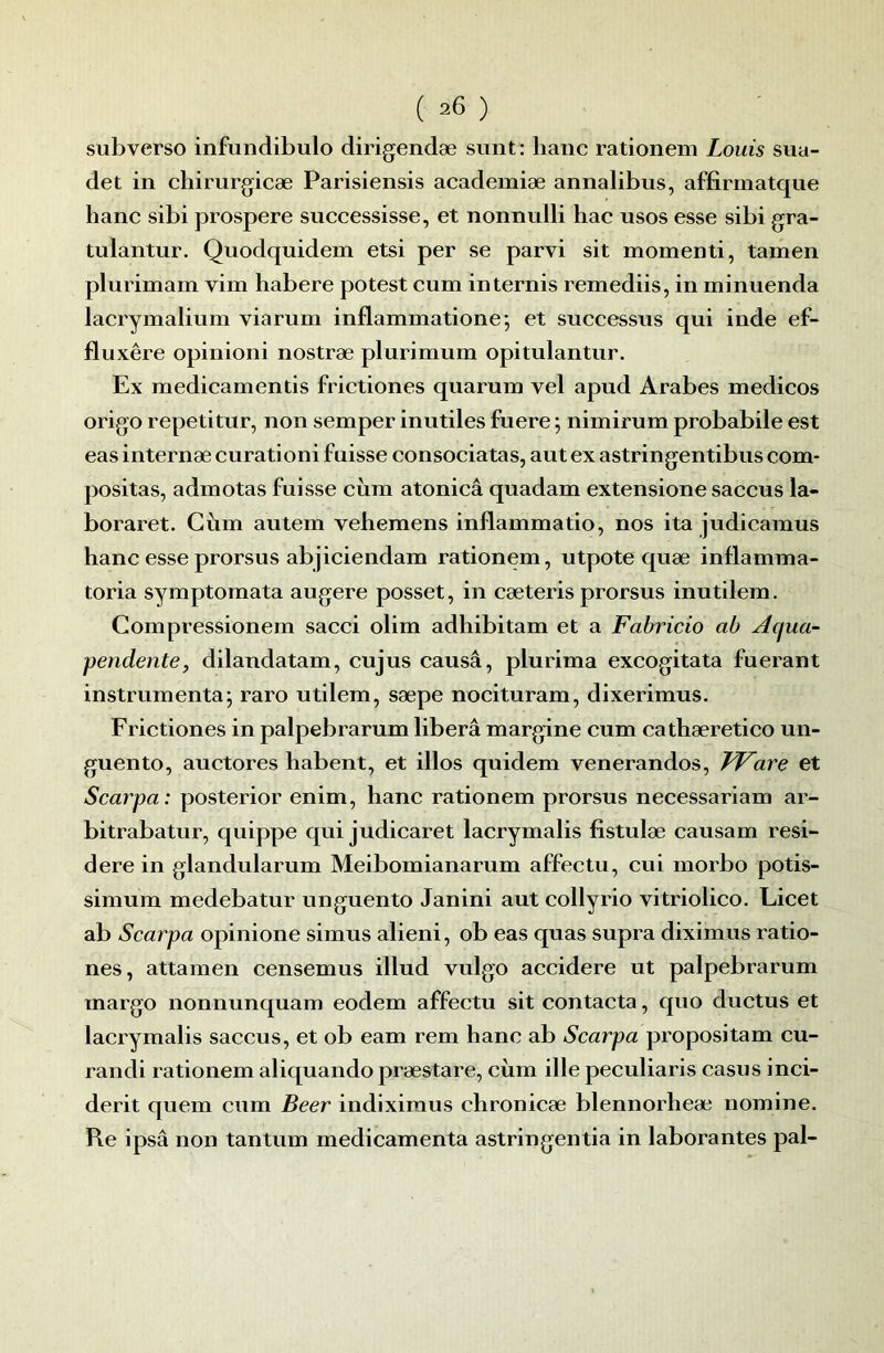 subverso infundibulo dirigendæ sunt: banc rationem Louis sua- det in chirurgicæ Parisiensis academiæ annalibus, affirmatque banc sibi prospéré successisse, et nonnulli bac usos esse sibi gra- tulantur. Quodquidem etsi per se parvi sit momenti, tamen plurimam vim babere potest cum in ternis remediis, in minuenda lacrymalium viarum inflammatione; et successus qui inde ef- fluxêre opinioni nostræ plurimum opitulantur. Ex medicamentis frictiones quarum vel apud Arabes medicos origo repetitur, non semper inutiles fuere ; nimirum probabile est easinternæeurationi fuisse consociatas, autexastringentibuscom* positas, admotas fuisse cùm atonicâ quadam extensione saccus la- boraret. Cùm autem vebemens inflammatio, nos ita judicamus banc esse prorsus abjiciendam rationem, utpote quæ inflamma- toria symptomata augere posset, in cæteris prorsus inutilem. Compressionem sacci olim adbibitam et a Fabricio ab Aqua- peridente, dilandatam, cujus causâ, plurima excogitata fuerant instrumenta; raro utilem, sæpe nocituram, dixerimus. Frictiones in palpebrarum libéra margine cum catbæretico un- guento, auctores babent, et illos quidem venerandos, FVare et Scarpa: posterior enim, banc rationem prorsus necessariam ar- bitrabatur, quippe qui judicaret lacrymalis fistulæ causam resi- dere in glandularum Meibomianarum affeetu, cui morbo potis- simum medebatur unguento Janini aut collyrio vitriolico. Licet ab Scarpa opinione simus alieni, ob eas quas supra diximus ratio- nes, attamen censemus illud vulgo accidere ut palpebrarum margo nonnunquam eodem affeetu sit contacta, quo ductus et lacrymalis saccus, et ob eam rem banc ab Scarpa propositam cu- randi rationem aliquando præstare, cùm ille peculiaris casus inci- derit quem cum Beer indiximus cbronicæ blennorbeæ nomine. Re ipsâ non tantum médicamenta astringentia in laborantes pal-