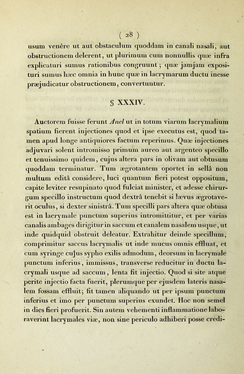 usum venêre ut aut obstaculum quoddam in canali nasali, aut obstructionem delereiit, ut plurimum cum nonnullis quæ infra explicaturi sumus rationibus congruunt ; quæ jamjam exposi- turi sumus liæc omnia in hune quæ in lacrymarum ductu inesse præjudicatur obstructionem, convertuntur. § XXXIV. Auctorem fuisse ferunt Anel ut in totum viarum lacrymaliura spatium fièrent injectiones quod et ipse executus est, quod ta- men apud longe antiquiores factum reperimus. Quæ injectiones adjuvari soient intromisso primum aureo aut argenteo specillo et tenuissimo quidem, cujus altéra pars in olivam aut obtusum quoddam terminatur. Tum ægrotantem oportet in sellâ non multum édita considéré, luei quantum fieri potest oppositum, capite leviter resupinato quod fulciat minister, et adesse chirur- gum specillo instructum quod dextrâ tenebit si lævus ægrotave- rit oculus, si dexter sinistré. Tum specilli pars altéra quæ obtusa est in lacrymale punctum superius intromittitur, et per varias canalis ambages dirigitur in saccum et canalem nasalem usque, ut inde quidquid obstruit deleatur. Extrahitur deinde specillum, comprimitur saceus lacrymalis ut inde mucus omnis effluat, et cum syringe cujus sypho exilis admodum, deorsum in lacrymale punctum inferius, immissus, transverse reducitur in ductu la- crymali usque ad saeeum, lenta fit injectio. Quod si site atque perite injeetio facta fuerit, plerumqueper ejusdem lateris nasa- lem fossam effluit; fit tamen aliquando ut per ipsum punctum inferius et imo per punctum superius exundet. Hoc non semel in dies fieri profuerit. Sin autem vehementi inflammatione labo- raverint lacrymales viæ, non sine periculo adhiberi posse credi-