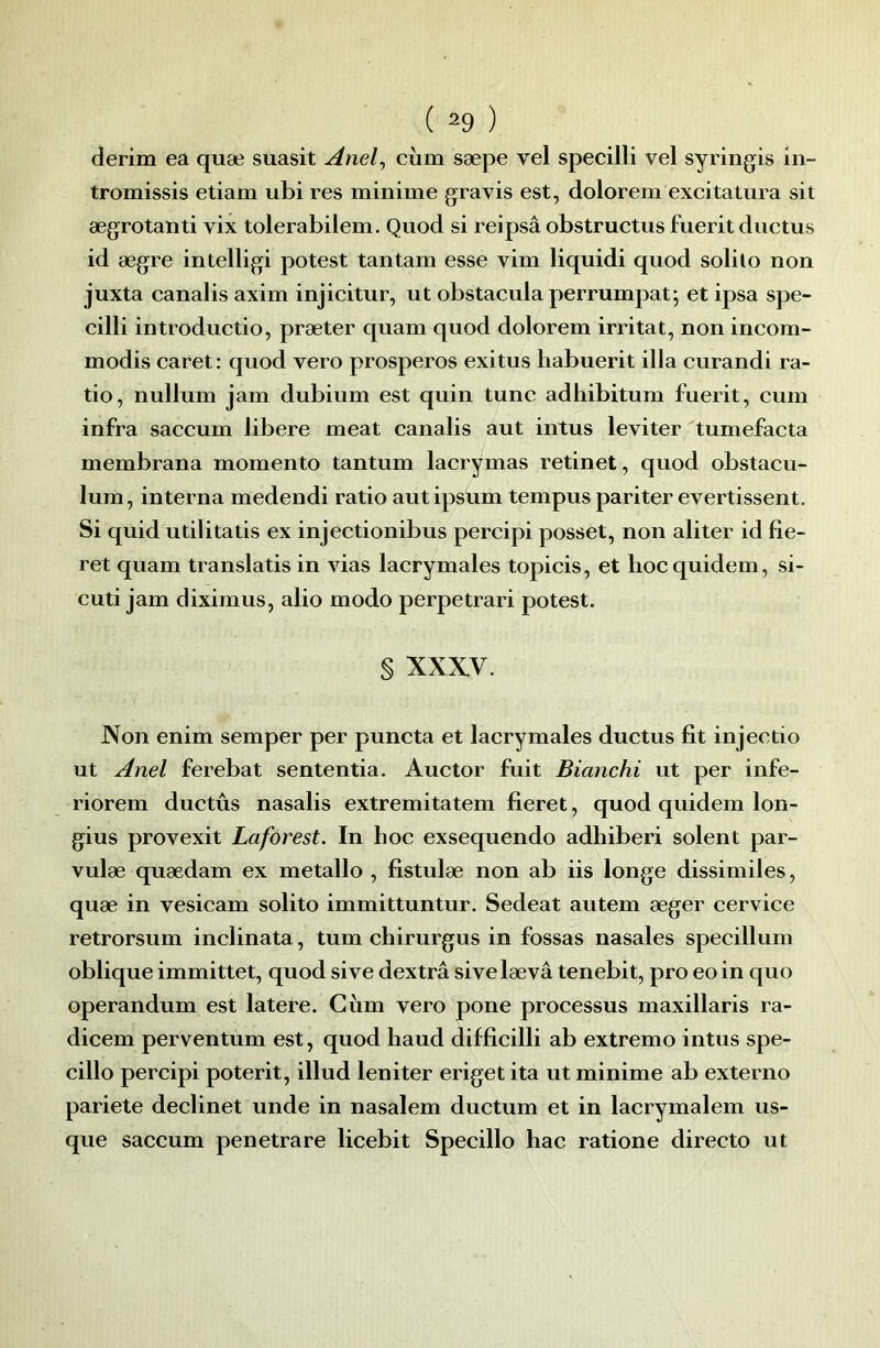 derim ea quæ suasit Anel^ cùm sæpe vel specilli vel syringis in- tromissis etiam ubi res minime gravis est, dolorem excitalura sit ægrotanti vix tolerabilem. Quod si reipsâ obstructus fuerit diictus id ægre intelligi potest tantam esse vim liquidi quod solilo non juxta canalis axim injicitur, ut obstacula perrumpat j et ipsa spe- cilli introductio, præter quam quod dolorem irritât, non incom- modis caret : quod vero prosperos exitus habuerit ilia curandi ra- tio, nullum jam dubium est quin tune adhibitum fuerit, cum infra saccum libéré méat canalis aut intus leviter tumefacta membrana momento tantum lacrymas retinet, quod obstacu- lum, interna medendi ratio aut ipsum tempus pariter evertissent. Si quid utilitatis ex injectionibus percipi posset, non aliter id fie- ret quam translatis in vias lacrymales topicis, et hoc quidem, si- cuti jam diximus, alio modo perpetrari potest. § XXX.V. Non enim semper per puncta et lacrymales ductus fit injectio ut Anel ferebat sententia. Auctor fuit Bianchi ut per infe- riorem ductus nasalis extremitatem fieret, quod quidem lon- gius provexit Laforest. In hoc exsequendo adhiberi soient par- vulæ quædam ex métallo , fistulæ non ab iis longe dissimiles, quæ in vesicam solito immittuntur. Sedeat autem æger cervice retrorsum inclinata, tum chirurgus in fossas nasales specillum obliqueimmittet, quodsive dextrâsivelævâ tenebit, procoin quo operandum est latere. Cùm vero pone processus maxillaris ra- dicem perventum est, quod haud difficilli ab extremo intus spe- cillo percipi poterit, illud leniter eriget ita ut minime ab externo pariete declinet unde in nasalem ductum et in lacrymalem us- que saccum penetrare licebit Specillo hac ratione directe ut