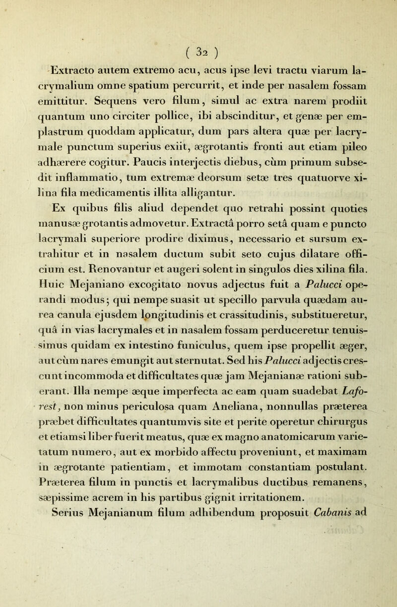 'Extracto autem extremo acu, acus ipse levi tractu viarum la- crymalium omne spatium percurrit, et inde per nasalem fossam emittitur. Sequens vero filum, simul ac extra narem prodiit quantum uno circiter pollice, ibi abscinditur, et genæ per em- plastrum quoddam applicatur, dum pars altéra quæ per lacry- male punctum superius exiit, ægrotantis fronti aut etiam pileo adhærere cogitur. Paucis interjectis diebus, cùm primum subse- dit inflammatio, tum extremæ deorsum setæ très quatuorve xi- lina fila medicamentis illita alligantur. Ex quibus filis aliud dependet quo retrahi possint quoties manusæ grotantis admovetur, Extractâ porro setâ quam e puncto lacrymal! superiore prodire diximus, necessario et sursum ex- trahitur et in nasalem duc tum subit seto eu jus dilatare offi- cium est. Renovantur et augeri soient in singulos dies xilina fila. Huic Mejaniano excogitato novus adjectus fuit a Palucci ope- randi modus 5 qui nempe suasit ut specillo parvula quædam au- rea canula ejusdem Ipngitudinis et crassitudinis, substitueretur, quâ in vias lacrymales et in nasalem fossam perduceretur tenuis- simus quidam ex intestine funiculus, quem ipse propellit æger, aut cùm nares emungit aut sternutat. Sed his Palucci adjectiscres- cunt incommoda et difficultates quæ jam Mejanianæ ration! sub- erant. Ilia nempe æque imperfecta ac eam quam suadebat Lafo- rest, non minus periculosa quam Aneliana, nonnullas præterea præbet difficultates quantumvis site et perite operetur chirurgus et etiamsi liber fuerit meatus, quæ ex magno anatomicarum varie- tatum numéro, aut ex morbido affectu proveniunt, et maximam in ægrotante patientiam, et immotam constantiam postulant. Præterea filum in punctis et lacrymalibus ductibus remanens, sæpissime acrem in his partibus gignit irritationem. Serins Mejanianum filum adhibendum proposuit Cabanis ad