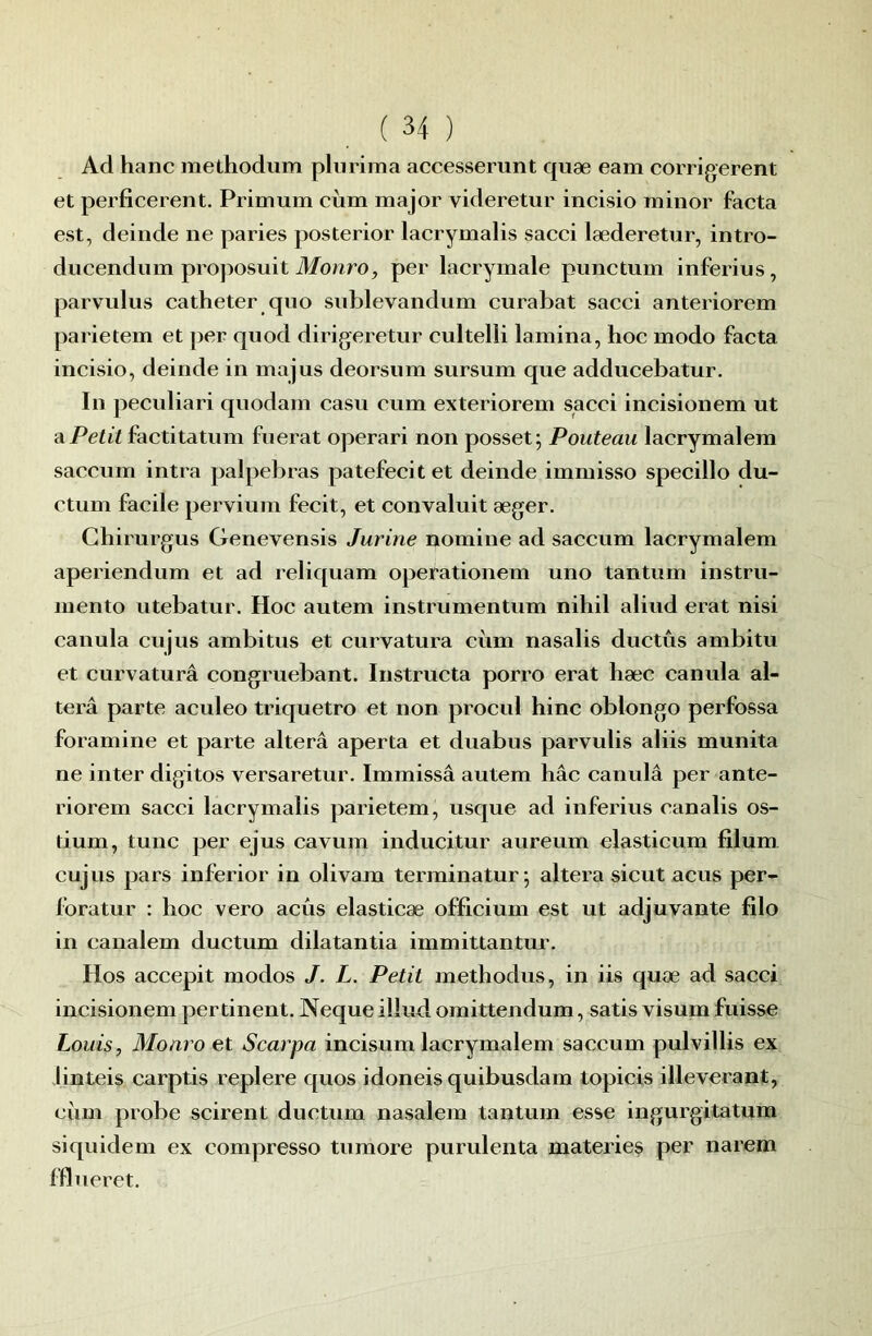 Ad hanc methodiim plurima accesserunt quæ eam corrigèrent et perficerent. Primum ciim major videretur incisio minor facta est, deinde ne paries posterior lacrymalis sacci læderetiir, intro- ducendiim proposuit Monro, per lacrymale punctum inferius, parvulus cathéter quo sublevandum curabat sacci anteriorem parietem et per quod dirigeretur cultelli lamina, hoc modo facta incisio, deinde in majus deorsum sursum que adducebatur. In peculiari quodam casu cum exteriorem sacci incisionem ut a Petit factitatum fuerat operari non posset; Pouteau lacrymalem saccum intra palpebras patefecit et deinde immisso specillo du- ctum facile pervium fecit, et convaluit æger. Chirurgus Genevensis Jurine nomine ad saccum lacrymalem aperiendum et ad reliquam operationem uno tantum instru- mento utebatur. Hoc autem instrumentum nihil aliud erat nisi canula cujus ambitus et curvatura cùm nasalis ductûs ambitu et curvatura congruebant. Instructa porro erat hæc canula al- téra parte aculeo triquetro et non procul hinc oblongo perfossa foramine et parte alterâ aperta et duabus parvulis aliis munita ne inter digitos versaretur. Immissâ autem hâc canulâ per ante- riorem sacci lacrymalis parietem, usque ad inferius canalis os- tium, tune per ejus cavum inducitur aureum elasticum filum. cujus pars inferior in olivam terminatur -, altéra sicut acus per- foratur : hoc vero aeûs elasticæ officium est ut adjuvante filo in canalem ductum dilatantia immittantur. Hos accepit modos J. L. Petit methodus, in iis quæ ad sacci incisionem pertinent. Neque illud omittendum, satis visum fuisse Louis, Monro et Scarpa incisum lacrymalem saccum pulvillis ex linteis carptis replere quos idoneis quibusdam topicis illeverant, ciim probe scirent ductum nasalem tantum esse ingurgitatum siquidem ex compresse tumore purulenta materies per narem fflueret.