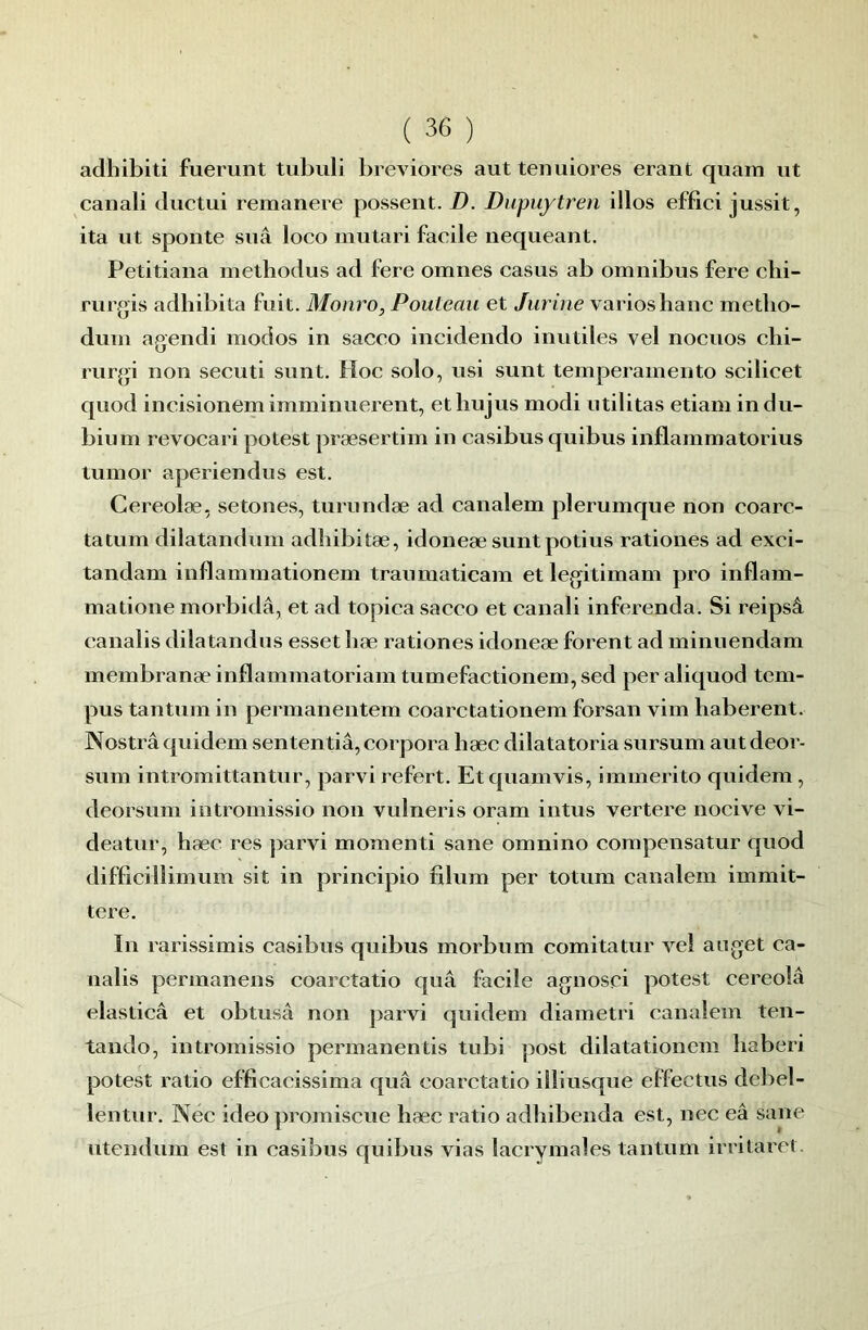 adhibiti fuerunt tubuli breviores aut tenuiores erant quam ut canali ductui remanere possent. D. Diipuytren illos effici jussit, ita ut sponte sua loco mutari facile nequeant. Petitiana methodus ad fere omnes casus ab omnibus fere clii- rurgis adhibita fuit. Monro, Pouteau et Jiirine varies hauc metlio- dum agendi modos in sacco iucidendo inutiles vel nocuos clii- rurgi non secuti sunt. Hoc solo, usi sunt temperamento scilicet quod incisionem imminuerent, ethujus modi utilitas etiam indu- bium revocari potest præsertim in casibus quibus inflammatorius luinor aperiendus est. Cereolæ, setones, turundæ ad canalem plerumque non coarc- tatum dilatandum adîiibitæ, idoneæ sunt potius rationes ad exci- tandam inflainmationem traumaticam et legitimam pro inflam- matione morbidâ, et ad topica sacco et canali inferenda. Si reipsâ canalis dilatandus esset liæ rationes idoneæ forent ad minuendam membranæ inflammatoriam tumefactionem, sed per aliquod tem- pus tantum in permanentem coarctationem forsan vim haberent. Nostrâ quidem sententiâ, corpora hæc dilatatoria sursum aut deor- sum intromittantur, parvi refert. Etquamvis, immerito quidem, deorsum intromissio non vulneris oram intus vertere nocive vi- deatur, hæc res parvi momenti sane omnino compensatur quod difficillimum sit in principio filum per totum canalem immit- tere. In 1 arissimis casibus quibus morbum comitatur vel aiiget ca- nalis permanens coarcîatio quâ facile agnosci potest cereoîâ elasticâ et obtusâ non parvi quidem diametri canalem ten- tando, intromissio permanentis tubi post dilatationem liaberi potest ratio efficacissima quâ coarctatio illiusque effectus debel- lentur. Née ideo promiscue hæc ratio adhibenda est, nec eâ sane ntendum est in casibus quibus vias lacrymales tantum irritarct.